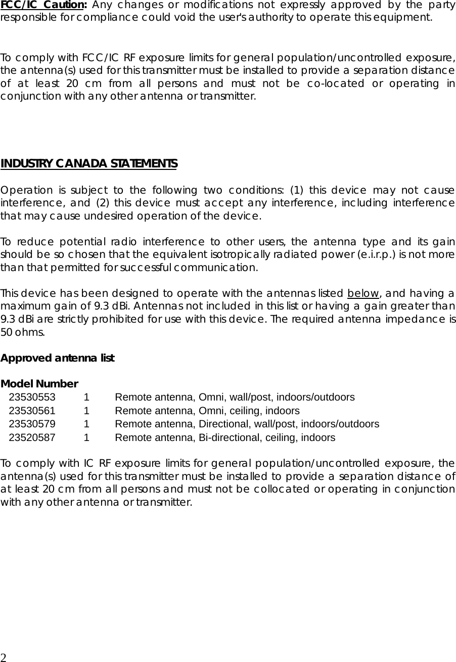 2     FCC/IC Caution: Any changes or modifications not expressly approved by the party responsible for compliance could void the user&apos;s authority to operate this equipment.   To comply with FCC/IC RF exposure limits for general population/uncontrolled exposure, the antenna(s) used for this transmitter must be installed to provide a separation distance of at least 20 cm from all persons and must not be co-located or operating in conjunction with any other antenna or transmitter.     INDUSTRY CANADA STATEMENTS  Operation is subject to the following two conditions: (1) this device may not cause interference, and (2) this device must accept any interference, including interference that may cause undesired operation of the device.  To reduce potential radio interference to other users, the antenna type and its gain should be so chosen that the equivalent isotropically radiated power (e.i.r.p.) is not more than that permitted for successful communication.  This device has been designed to operate with the antennas listed below, and having a maximum gain of 9.3 dBi. Antennas not included in this list or having a gain greater than 9.3 dBi are strictly prohibited for use with this device. The required antenna impedance is 50 ohms.   Approved antenna list   Model Number 23530553  1  Remote antenna, Omni, wall/post, indoors/outdoors 23530561  1  Remote antenna, Omni, ceiling, indoors 23530579  1  Remote antenna, Directional, wall/post, indoors/outdoors 23520587  1  Remote antenna, Bi-directional, ceiling, indoors  To comply with IC RF exposure limits for general population/uncontrolled exposure, the antenna(s) used for this transmitter must be installed to provide a separation distance of at least 20 cm from all persons and must not be collocated or operating in conjunction with any other antenna or transmitter.     