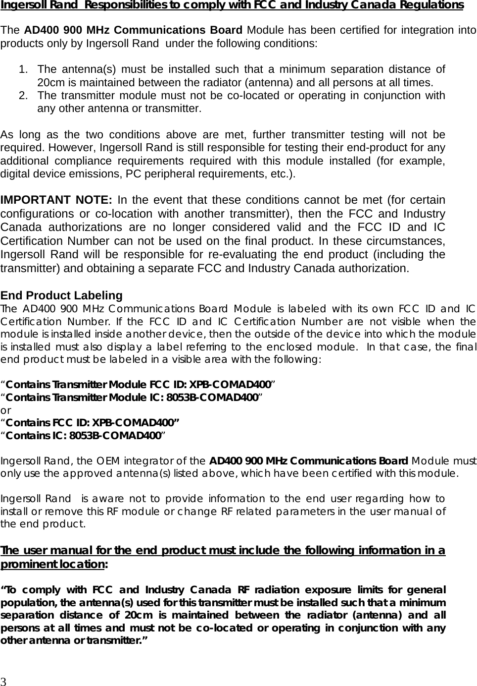 3  Ingersoll Rand  Responsibilities to comply with FCC and Industry Canada Regulations  The AD400 900 MHz Communications Board Module has been certified for integration into products only by Ingersoll Rand  under the following conditions:   1.  The antenna(s) must be installed such that a minimum separation distance of 20cm is maintained between the radiator (antenna) and all persons at all times. 2.  The transmitter module must not be co-located or operating in conjunction with any other antenna or transmitter.   As long as the two conditions above are met, further transmitter testing will not be required. However, Ingersoll Rand is still responsible for testing their end-product for any additional compliance requirements required with this module installed (for example, digital device emissions, PC peripheral requirements, etc.).  IMPORTANT NOTE: In the event that these conditions cannot be met (for certain configurations or co-location with another transmitter), then the FCC and Industry Canada authorizations are no longer considered valid and the FCC ID and IC Certification Number can not be used on the final product. In these circumstances, Ingersoll Rand will be responsible for re-evaluating the end product (including the transmitter) and obtaining a separate FCC and Industry Canada authorization.  End Product Labeling The AD400 900 MHz Communications Board Module is labeled with its own FCC ID and IC Certification Number. If the FCC ID and IC Certification Number are not visible when the module is installed inside another device, then the outside of the device into which the module is installed must also display a label referring to the enclosed module.  In that case, the final end product must be labeled in a visible area with the following:   “Contains Transmitter Module FCC ID: XPB-COMAD400” “Contains Transmitter Module IC: 8053B-COMAD400” or  “Contains FCC ID: XPB-COMAD400” “Contains IC: 8053B-COMAD400”  Ingersoll Rand, the OEM integrator of the AD400 900 MHz Communications Board Module must only use the approved antenna(s) listed above, which have been certified with this module.  Ingersoll Rand  is aware not to provide information to the end user regarding how to install or remove this RF module or change RF related parameters in the user manual of the end product.  The user manual for the end product must include the following information in a prominent location:  “To comply with FCC and Industry Canada RF radiation exposure limits for general population, the antenna(s) used for this transmitter must be installed such that a minimum separation distance of 20cm is maintained between the radiator (antenna) and all persons at all times and must not be co-located or operating in conjunction with any other antenna or transmitter.”  