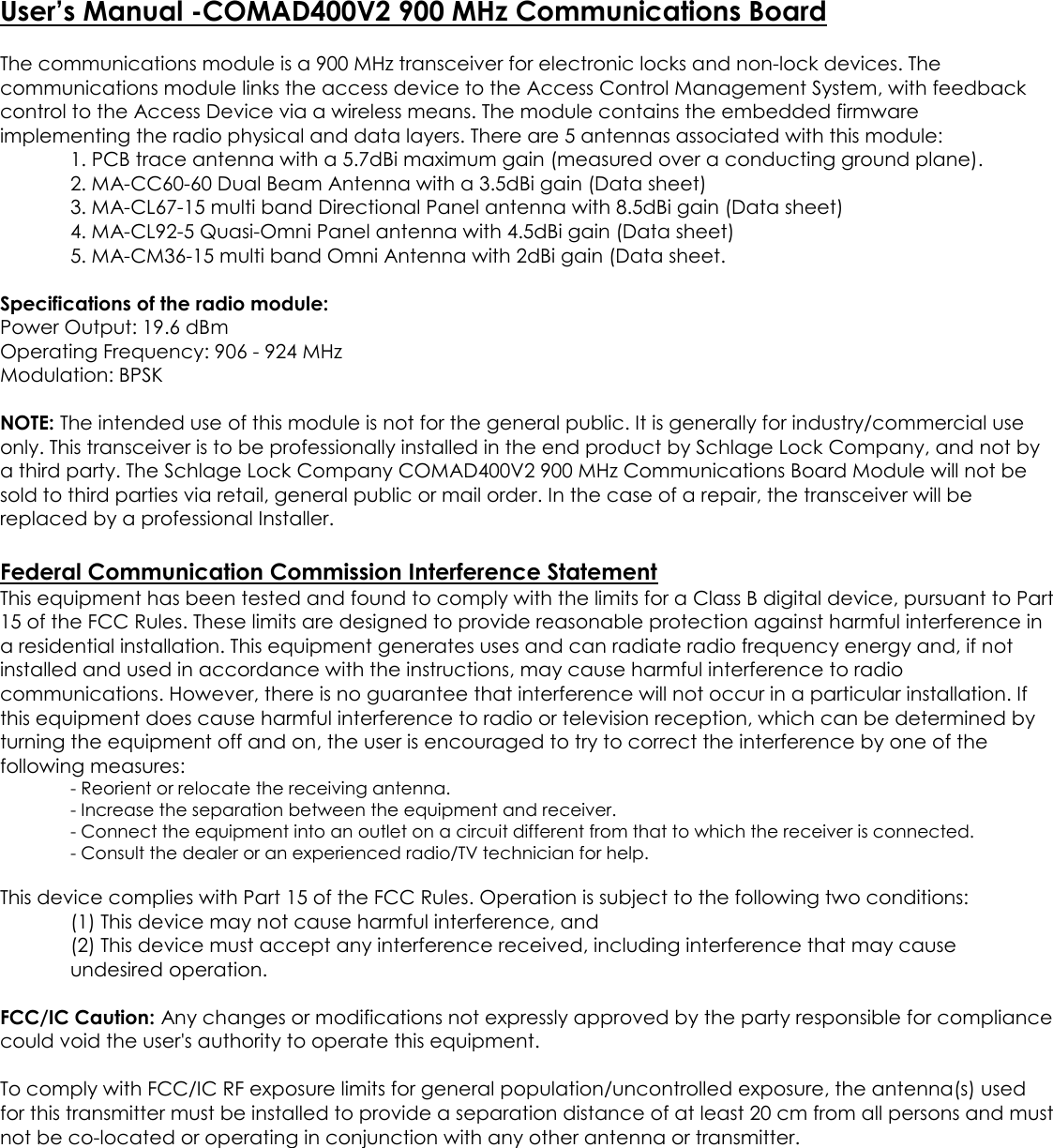 User’s Manual -COMAD400V2 900 MHz Communications BoardThe communications module is a 900 MHz transceiver for electronic locks and non-lock devices. Thecommunications module links the access device to the Access Control Management System, with feedbackcontrol to the Access Device via a wireless means. The module contains the embedded firmwareimplementing the radio physical and data layers. There are 5 antennas associated with this module:1. PCB trace antenna with a 5.7dBi maximum gain (measured over a conducting ground plane).2. MA-CC60-60 Dual Beam Antenna with a 3.5dBi gain (Data sheet)3. MA-CL67-15 multi band Directional Panel antenna with 8.5dBi gain (Data sheet)4. MA-CL92-5 Quasi-Omni Panel antenna with 4.5dBi gain (Data sheet)5. MA-CM36-15 multi band Omni Antenna with 2dBi gain (Data sheet.Specifications of the radio module:Power Output: 19.6 dBmOperating Frequency: 906 - 924 MHzModulation: BPSKNOTE: The intended use of this module is not for the general public. It is generally for industry/commercial useonly. This transceiver is to be professionally installed in the end product by Schlage Lock Company, and not bya third party. The Schlage Lock Company COMAD400V2 900 MHz Communications Board Module will not besold to third parties via retail, general public or mail order. In the case of a repair, the transceiver will bereplaced by a professional Installer.Federal Communication Commission Interference StatementThis equipment has been tested and found to comply with the limits for a Class B digital device, pursuant to Part15 of the FCC Rules. These limits are designed to provide reasonable protection against harmful interference ina residential installation. This equipment generates uses and can radiate radio frequency energy and, if notinstalled and used in accordance with the instructions, may cause harmful interference to radiocommunications. However, there is no guarantee that interference will not occur in a particular installation. Ifthis equipment does cause harmful interference to radio or television reception, which can be determined byturning the equipment off and on, the user is encouraged to try to correct the interference by one of thefollowing measures:- Reorient or relocate the receiving antenna.- Increase the separation between the equipment and receiver.- Connect the equipment into an outlet on a circuit different from that to which the receiver is connected.- Consult the dealer or an experienced radio/TV technician for help.This device complies with Part 15 of the FCC Rules. Operation is subject to the following two conditions:(1) This device may not cause harmful interference, and(2) This device must accept any interference received, including interference that may causeundesired operation.FCC/IC Caution: Any changes or modifications not expressly approved by the party responsible for compliancecould void the user&apos;s authority to operate this equipment.To comply with FCC/IC RF exposure limits for general population/uncontrolled exposure, the antenna(s) usedfor this transmitter must be installed to provide a separation distance of at least 20 cm from all persons and mustnot be co-located or operating in conjunction with any other antenna or transmitter.