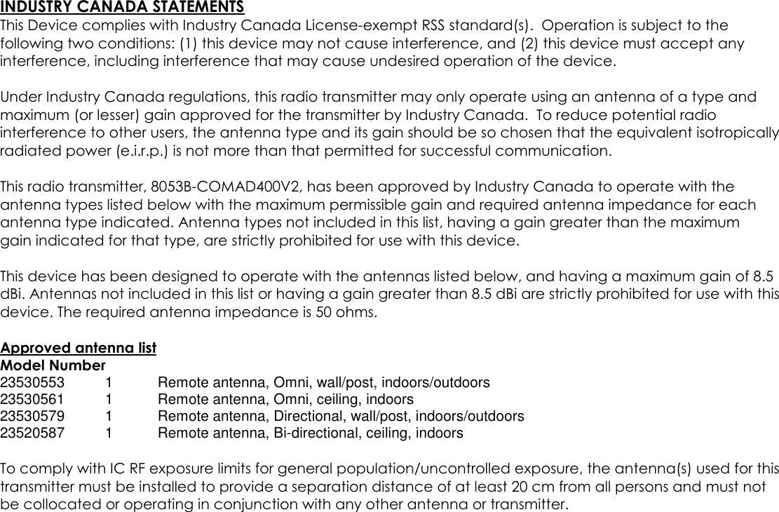 INDUSTRY CANADA STATEMENTSThis Device complies with Industry Canada License-exempt RSS standard(s). Operation is subject to thefollowing two conditions: (1) this device may not cause interference, and (2) this device must accept anyinterference, including interference that may cause undesired operation of the device.Under Industry Canada regulations, this radio transmitter may only operate using an antenna of a type andmaximum (or lesser) gain approved for the transmitter by Industry Canada. To reduce potential radiointerference to other users, the antenna type and its gain should be so chosen that the equivalent isotropicallyradiated power (e.i.r.p.) is not more than that permitted for successful communication.This radio transmitter, 8053B-COMAD400V2, has been approved by Industry Canada to operate with theantenna types listed below with the maximum permissible gain and required antenna impedance for eachantenna type indicated. Antenna types not included in this list, having a gain greater than the maximumgain indicated for that type, are strictly prohibited for use with this device.This device has been designed to operate with the antennas listed below, and having a maximum gain of 8.5dBi. Antennas not included in this list or having a gain greater than 8.5 dBi are strictly prohibited for use with thisdevice. The required antenna impedance is 50 ohms.Approved antenna listModel Number23530553 1 Remote antenna, Omni, wall/post, indoors/outdoors23530561 1 Remote antenna, Omni, ceiling, indoors23530579 1 Remote antenna, Directional, wall/post, indoors/outdoors23520587 1 Remote antenna, Bi-directional, ceiling, indoorsTo comply with IC RF exposure limits for general population/uncontrolled exposure, the antenna(s) used for thistransmitter must be installed to provide a separation distance of at least 20 cm from all persons and must notbe collocated or operating in conjunction with any other antenna or transmitter.