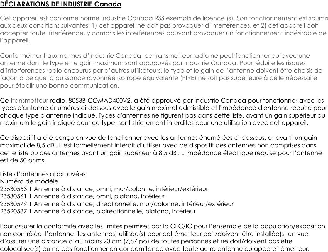 DÉCLARATIONS DE INDUSTRIE CanadaCet appareil est conforme norme Industrie Canada RSS exempts de licence (s). Son fonctionnement est soumisaux deux conditions suivantes: 1) cet appareil ne doit pas provoquer d’interférences, et 2) cet appareil doitaccepter toute interférence, y compris les interférences pouvant provoquer un fonctionnement indésirable del’appareil.Conformément aux normes d’Industrie Canada, ce transmetteur radio ne peut fonctionner qu’avec uneantenne dont le type et le gain maximum sont approuvés par Industrie Canada. Pour réduire les risquesd’interférences radio encourus par d’autres utilisateurs, le type et le gain de l’antenne doivent être choisis defaçon à ce que la puissance rayonnée isotrope équivalente (PIRE) ne soit pas supérieure à celle nécessairepour établir une bonne communication.Ce transmetteur radio, 8053B-COMAD400V2, a été approuvé par Industrie Canada pour fonctionner avec lestypes d&apos;antenne énumérés ci-dessous avec le gain maximal admissible et l&apos;impédance d&apos;antenne requise pourchaque type d&apos;antenne indiqué. Types d&apos;antennes ne figurent pas dans cette liste, ayant un gain supérieur aumaximum le gain indiqué pour ce type, sont strictement interdites pour une utilisation avec cet appareil.Ce dispositif a été conçu en vue de fonctionner avec les antennes énumérées ci-dessous, et ayant un gainmaximal de 8,5 dBi. Il est formellement interdit d’utiliser avec ce dispositif des antennes non comprises danscette liste ou des antennes ayant un gain supérieur à 8,5 dBi. L’impédance électrique requise pour l’antenneest de 50 ohms.Liste d’antennes approuvéesNuméro de modèle23530553 1 Antenne à distance, omni, mur/colonne, intérieur/extérieur23530561 1 Antenne à distance, omni, plafond, intérieur23530579 1 Antenne à distance, directionnelle, mur/colonne, intérieur/extérieur23520587 1 Antenne à distance, bidirectionnelle, plafond, intérieurPour assurer la conformité avec les limites permises par la CFC/IC pour l’ensemble de la population/expositionnon contrôlée, l’antenne (les antennes) utilisée(s) pour cet émetteur doit/doivent être installée(s) en vued’assurer une distance d’au moins 20 cm (7,87 po) de toutes personnes et ne doit/doivent pas êtrecolocalisée(s) ou ne pas fonctionner en concomitance avec toute autre antenne ou appareil émetteur.