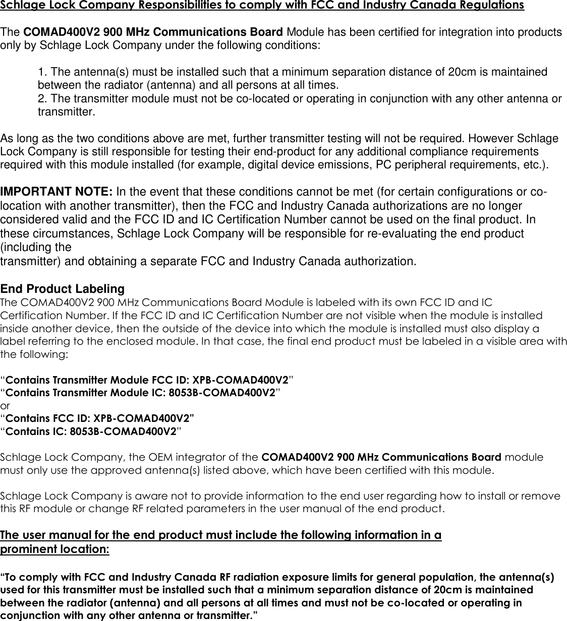 Schlage Lock Company Responsibilities to comply with FCC and Industry Canada RegulationsThe COMAD400V2 900 MHz Communications Board Module has been certified for integration into productsonly by Schlage Lock Company under the following conditions:1. The antenna(s) must be installed such that a minimum separation distance of 20cm is maintainedbetween the radiator (antenna) and all persons at all times.2. The transmitter module must not be co-located or operating in conjunction with any other antenna ortransmitter.As long as the two conditions above are met, further transmitter testing will not be required. However SchlageLock Company is still responsible for testing their end-product for any additional compliance requirementsrequired with this module installed (for example, digital device emissions, PC peripheral requirements, etc.).IMPORTANT NOTE: In the event that these conditions cannot be met (for certain configurations or co-location with another transmitter), then the FCC and Industry Canada authorizations are no longerconsidered valid and the FCC ID and IC Certification Number cannot be used on the final product. Inthese circumstances, Schlage Lock Company will be responsible for re-evaluating the end product(including thetransmitter) and obtaining a separate FCC and Industry Canada authorization.End Product LabelingThe COMAD400V2 900 MHz Communications Board Module is labeled with its own FCC ID and ICCertification Number. If the FCC ID and IC Certification Number are not visible when the module is installedinside another device, then the outside of the device into which the module is installed must also display alabel referring to the enclosed module. In that case, the final end product must be labeled in a visible area withthe following:“Contains Transmitter Module FCC ID: XPB-COMAD400V2”“Contains Transmitter Module IC: 8053B-COMAD400V2”or“Contains FCC ID: XPB-COMAD400V2”“Contains IC: 8053B-COMAD400V2”Schlage Lock Company, the OEM integrator of the COMAD400V2 900 MHz Communications Board modulemust only use the approved antenna(s) listed above, which have been certified with this module.Schlage Lock Company is aware not to provide information to the end user regarding how to install or removethis RF module or change RF related parameters in the user manual of the end product.The user manual for the end product must include the following information in aprominent location:“To comply with FCC and Industry Canada RF radiation exposure limits for general population, the antenna(s)used for this transmitter must be installed such that a minimum separation distance of 20cm is maintainedbetween the radiator (antenna) and all persons at all times and must not be co-located or operating inconjunction with any other antenna or transmitter.”