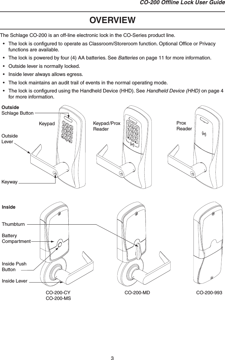 3CO-200 Ofﬂ ine Lock User GuideOVERVIEWThe Schlage CO-200 is an off-line electronic lock in the CO-Series product line.•  The lock is conﬁ gured to operate as Classroom/Storeroom function. Optional Ofﬁ ce or Privacy functions are available.•  The lock is powered by four (4) AA batteries. See Batteries on page 11 for more information.•  Outside lever is normally locked.•  Inside lever always allows egress.•  The lock maintains an audit trail of events in the normal operating mode.•  The lock is conﬁ gured using the Handheld Device (HHD). See Handheld Device (HHD) on page 4 for more information.OutsideSchlage ButtonOutsideLeverKeywayInsideThumbturnBatteryCompartmentInside PushButtonInside LeverKeypad Keypad/Prox ReaderProx ReaderCO-200-CYCO-200-MSCO-200-MD CO-200-993