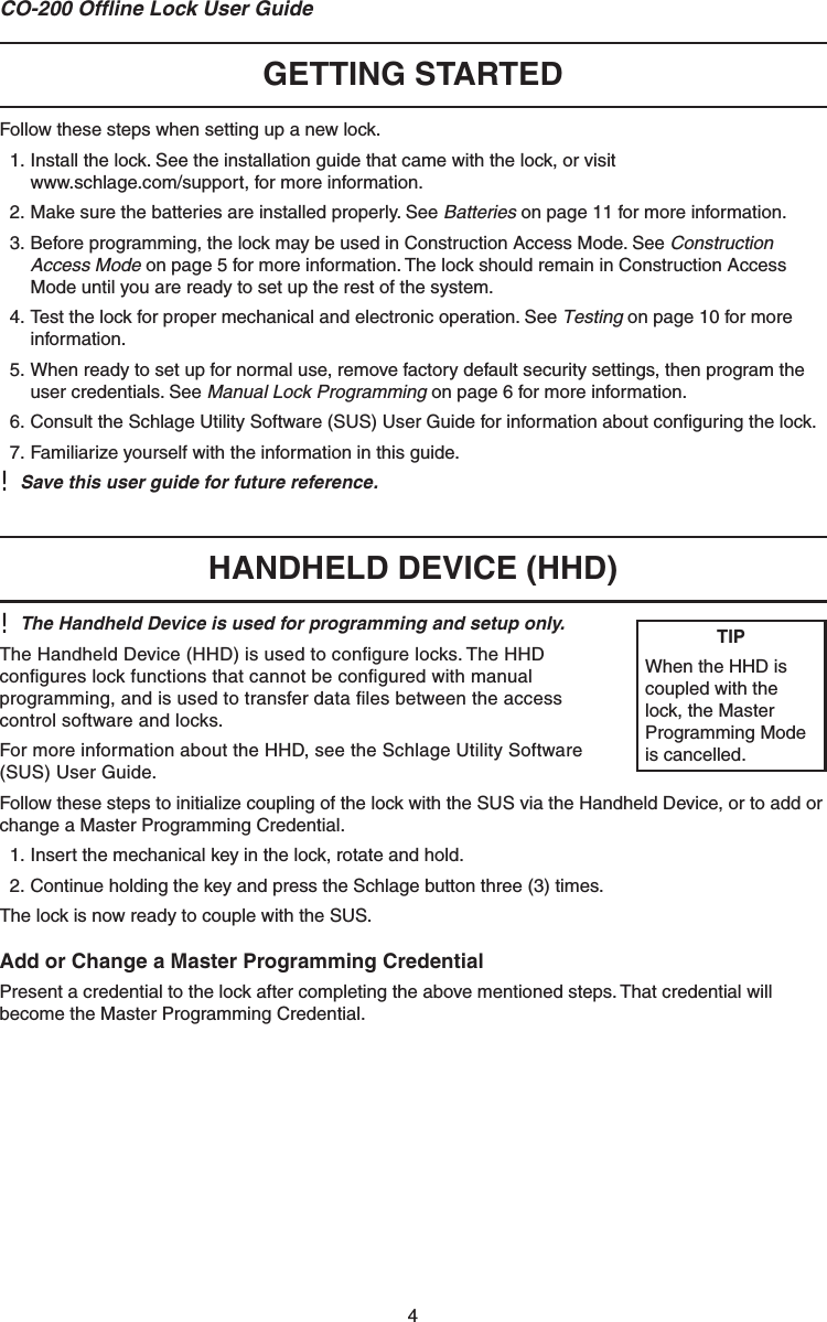 4CO-200 Ofﬂ ine Lock User GuideGETTING STARTED Follow these steps when setting up a new lock.1. Install the lock. See the installation guide that came with the lock, or visit www.schlage.com/support, for more information.2. Make sure the batteries are installed properly. See Batteries on page 11 for more information.3. Before programming, the lock may be used in Construction Access Mode. See Construction Access Mode on page 5 for more information. The lock should remain in Construction Access Mode until you are ready to set up the rest of the system.4. Test the lock for proper mechanical and electronic operation. See Testing on page 10 for more information.5. When ready to set up for normal use, remove factory default security settings, then program the user credentials. See Manual Lock Programming on page 6 for more information.6. Consult the Schlage Utility Software (SUS) User Guide for information about conﬁ guring the lock.7. Familiarize yourself with the information in this guide.!  Save this user guide for future reference. HANDHELD DEVICE (HHD)!  The Handheld Device is used for programming and setup only.The Handheld Device (HHD) is used to conﬁ gure locks. The HHD conﬁ gures lock functions that cannot be conﬁ gured with manual programming, and is used to transfer data ﬁ les between the access control software and locks.For more information about the HHD, see the Schlage Utility Software (SUS) User Guide.Follow these steps to initialize coupling of the lock with the SUS via the Handheld Device, or to add or change a Master Programming Credential.1. Insert the mechanical key in the lock, rotate and hold.2. Continue holding the key and press the Schlage button three (3) times.The lock is now ready to couple with the SUS.Add or Change a Master Programming CredentialPresent a credential to the lock after completing the above mentioned steps. That credential will become the Master Programming Credential.TIPWhen the HHD is coupled with the lock, the Master Programming Mode is cancelled.