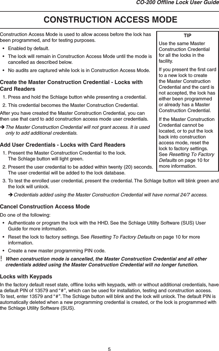 5CO-200 Ofﬂ ine Lock User Guide  CONSTRUCTION ACCESS MODEConstruction Access Mode is used to allow access before the lock has been programmed, and for testing purposes.•  Enabled by default.•  The lock will remain in Construction Access Mode until the mode is cancelled as described below.•  No audits are captured while lock is in Construction Access Mode.Create the Master Construction Credential - Locks with Card Readers1. Press and hold the Schlage button while presenting a credential.2. This credential becomes the Master Construction Credential. After you have created the Master Construction Credential, you can then use that card to add construction access mode user credentials. The Master Construction Credential will not grant access. It is used only to add additional credentials.Add User Credentials - Locks with Card Readers1. Present the Master Construction Credential to the lock.The Schlage button will light green.2. Present the user credential to be added within twenty (20) seconds. The user credential will be added to the lock database.3. To test the enrolled user credential, present the credential. The Schlage button will blink green and the lock will unlock. Credentials added using the Master Construction Credential will have normal 24/7 access.Cancel Construction Access ModeDo one of the following:•  Authenticate or program the lock with the HHD. See the Schlage Utility Software (SUS) User Guide for more information.•  Reset the lock to factory settings. See Resetting To Factory Defaults on page 10 for more information.•  Create a new master programming PIN code.!  When construction mode is cancelled, the Master Construction Credential and all other credentials added using the Master Construction Credential will no longer function.Locks with KeypadsIn the factory default reset state, ofﬂ ine locks with keypads, with or without additional credentials, have a default PIN of 13579 and “#”, which can be used for installation, testing and construction access. To test, enter 13579 and “#”. The Schlage button will blink and the lock will unlock. The default PIN is automatically deleted when a new programming credential is created, or the lock is programmed with the Schlage Utility Software (SUS).TIPUse the same Master Construction Credential for all the locks in the facility.If you present the ﬁ rst card to a new lock to create the Master Construction Credential and the card is not accepted, the lock has either been programmed or already has a Master Construction Credential.If the Master Construction Credential cannot be located, or to put the lock back into construction access mode, reset the lock to factory settings. See Resetting To Factory Defaults on page 10 for more information.