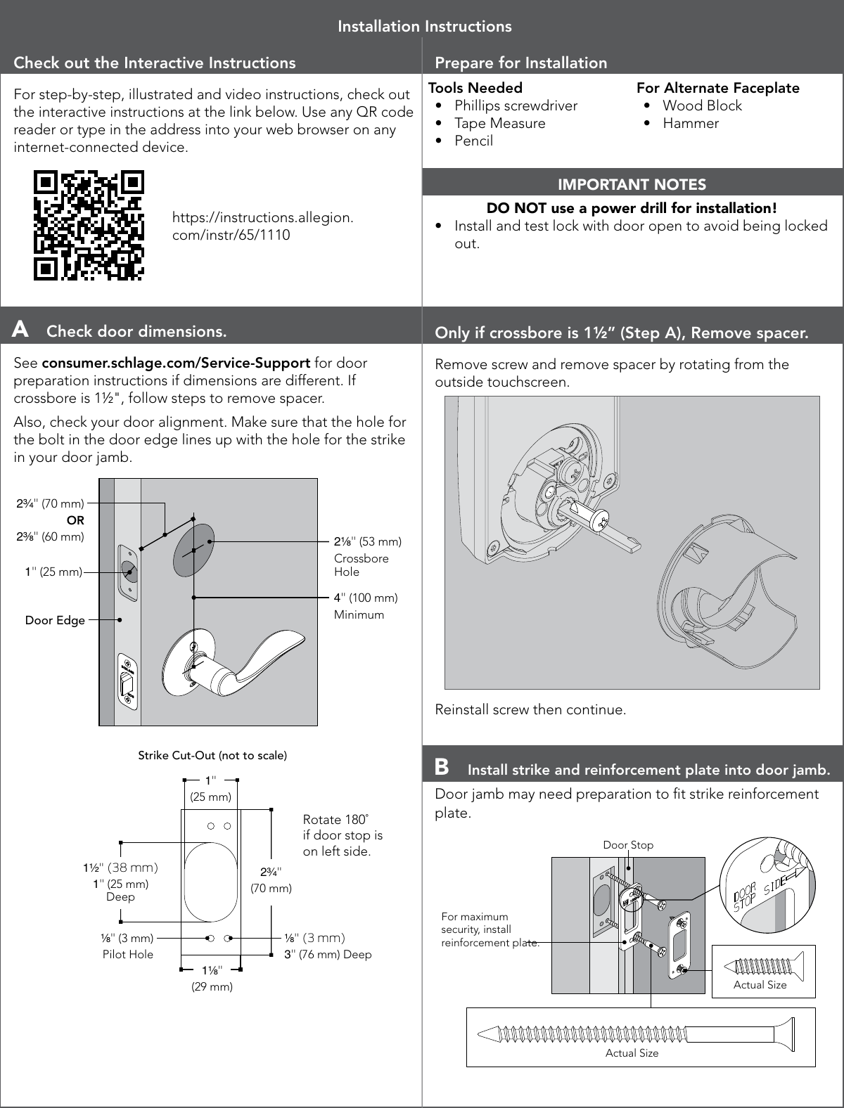 Check out the Interactive InstructionsFor step-by-step, illustrated and video instructions, check out the interactive instructions at the link below. Use any QR code reader or type in the address into your web browser on any internet-connected device.https://instructions.allegion.com/instr/65/1110Prepare for InstallationTools Needed•  Phillips screwdriver•  Tape Measure•  PencilFor Alternate Faceplate•  Wood Block•  HammerIMPORTANT NOTESDO NOT use a power drill for installation!•  Install and test lock with door open to avoid being locked out.Installation InstructionsA  Check door dimensions.See consumer.schlage.com/Service-Support for door preparation instructions if dimensions are different. If crossbore is 1½&quot;, follow steps to remove spacer.Also, check your door alignment. Make sure that the hole for the bolt in the door edge lines up with the hole for the strike in your door jamb.2³⁄₄&quot; (70 mm)OR 2³⁄₈&quot; (60 mm)1&quot; (25 mm)Door Edge2¹⁄₈&quot; (53 mm)CrossboreHole4&quot; (100 mm)Minimum1¹⁄₈&quot;(29 mm)2³⁄₄&quot;(70 mm)1&quot;(25 mm)¹⁄₈&quot; (3 mm)Pilot Hole¹⁄₈&quot; (3 mm)3&quot; (76 mm) Deep1¹⁄₂&quot; (38 mm)1&quot; (25 mm) DeepStrike Cut-Out (not to scale)Rotate 180˚ if door stop is on left side.For maximum security, install reinforcement plate.Actual SizeActual SizeDoor StopOnly if crossbore is 1½” (Step A), Remove spacer.Remove screw and remove spacer by rotating from the outside touchscreen.Reinstall screw then continue.B  Install strike and reinforcement plate into door jamb.Door jamb may need preparation to t strike reinforcement plate. 1¹⁄₈&quot;(29 mm)2³⁄₄&quot;(70 mm)1&quot;(25 mm)¹⁄₈&quot; (3 mm)Pilot Hole¹⁄₈&quot; (3 mm)3&quot; (76 mm) Deep1¹⁄₂&quot; (38 mm)1&quot; (25 mm) DeepStrike Cut-Out (not to scale)Rotate 180˚ if door stop is on left side.For maximum security, install reinforcement plate.Actual SizeActual SizeDoor Stop