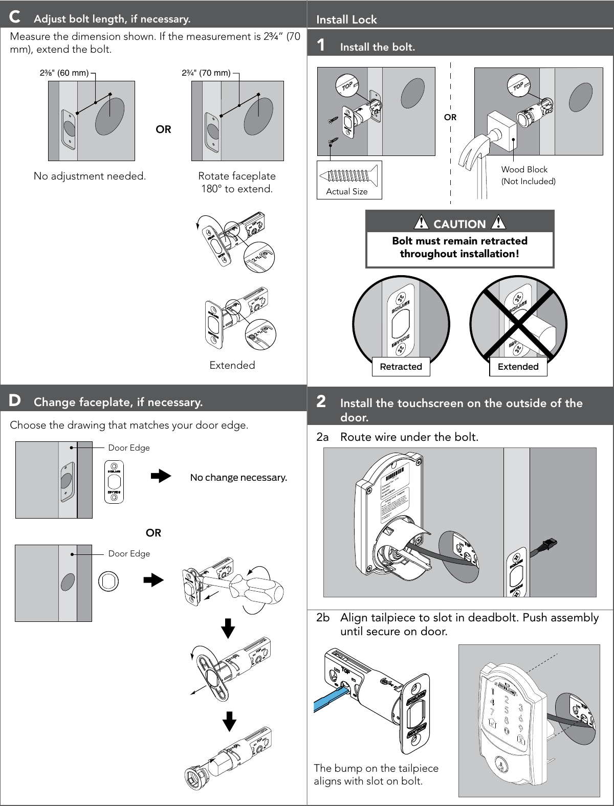 C  Adjust bolt length, if necessary.Measure the dimension shown. If the measurement is 2C\v” (70 mm), extend the bolt.2³⁄₈&quot; (60 mm)OR2C\v&quot; (70 mm)No adjustment needed. Rotate faceplate 180° to extend.       ExtendedD  Change faceplate, if necessary.Choose the drawing that matches your door edge.Door EdgeNo change necessary.ORDoor EdgeInstall Lock1  Install the bolt.ORWood Block(Not Included)Actual Size CAUTION Bolt must remain retracted throughout installation!Retracted Extended2  Install the touchscreen on the outside of the door.2a  Route wire under the bolt.2b  Align tailpiece to slot in deadbolt. Push assembly until secure on door.The bump on the tailpiece aligns with slot on bolt.