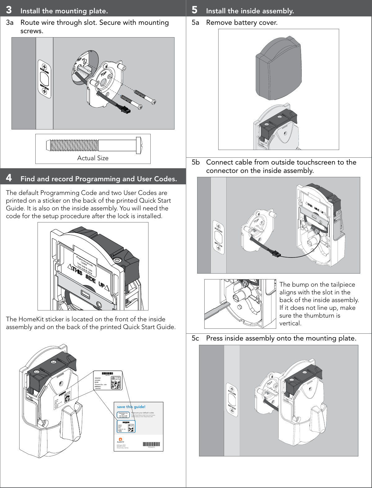 3  Install the mounting plate.3a  Route wire through slot. Secure with mounting screws. Actual Size4  Find and record Programming and User Codes.The default Programming Code and two User Codes are printed on a sticker on the back of the printed Quick Start Guide. It is also on the inside assembly. You will need the code for the setup procedure after the lock is installed.The HomeKit sticker is located on the front of the inside assembly and on the back of the printed Quick Start Guide.© Allegion 2018Printed in U.S.A.P518-415 Rev. 02/18-bPLACE LABEL HEREsave this guide!These are your default codes.You will need these codes if you ever factory default reset your lock. Keep these safe!3P518-415 PLACE LABEL HERE5  Install the inside assembly.5a  Remove battery cover.5b  Connect cable from outside touchscreen to the connector on the inside assembly.The bump on the tailpiece aligns with the slot in the back of the inside assembly. If it does not line up, make sure the thumbturn is vertical.5c  Press inside assembly onto the mounting plate.