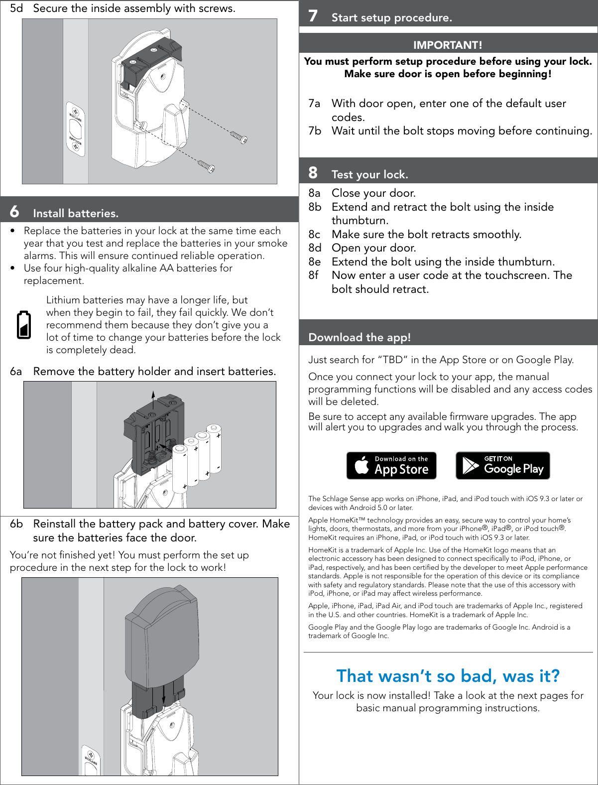 5d  Secure the inside assembly with screws.6  Install batteries.•  Replace the batteries in your lock at the same time each year that you test and replace the batteries in your smoke alarms. This will ensure continued reliable operation.•  Use four high-quality alkaline AA batteries for replacement.Lithium batteries may have a longer life, but when they begin to fail, they fail quickly. We don’t recommend them because they don’t give you a lot of time to change your batteries before the lock is completely dead.6a  Remove the battery holder and insert batteries.6b  Reinstall the battery pack and battery cover. Make sure the batteries face the door.You’re not nished yet! You must perform the set up procedure in the next step for the lock to work!7  Start setup procedure.IMPORTANT!You must perform setup procedure before using your lock. Make sure door is open before beginning!7a  With door open, enter one of the default user codes.7b  Wait until the bolt stops moving before continuing.8  Test your lock.8a  Close your door. 8b  Extend and retract the bolt using the inside thumbturn.8c  Make sure the bolt retracts smoothly.8d  Open your door.8e  Extend the bolt using the inside thumbturn.8f  Now enter a user code at the touchscreen. The bolt should retract.Download the app! Just search for “TBD” in the App Store or on Google Play.Once you connect your lock to your app, the manual programming functions will be disabled and any access codes will be deleted. Be sure to accept any available rmware upgrades. The app will alert you to upgrades and walk you through the process.       The Schlage Sense app works on iPhone, iPad, and iPod touch with iOS 9.3 or later or devices with Android 5.0 or later.Apple HomeKit™ technology provides an easy, secure way to control your home’s lights, doors, thermostats, and more from your iPhone®, iPad®, or iPod touch®. HomeKit requires an iPhone, iPad, or iPod touch with iOS 9.3 or later. HomeKit is a trademark of Apple Inc. Use of the HomeKit logo means that an electronic accessory has been designed to connect specically to iPod, iPhone, or iPad, respectively, and has been certied by the developer to meet Apple performance standards. Apple is not responsible for the operation of this device or its compliance with safety and regulatory standards. Please note that the use of this accessory with iPod, iPhone, or iPad may affect wireless performance.Apple, iPhone, iPad, iPad Air, and iPod touch are trademarks of Apple Inc., registered in the U.S. and other countries. HomeKit is a trademark of Apple Inc.Google Play and the Google Play logo are trademarks of Google Inc. Android is a trademark of Google Inc.That wasn’t so bad, was it?Your lock is now installed! Take a look at the next pages for basic manual programming instructions.
