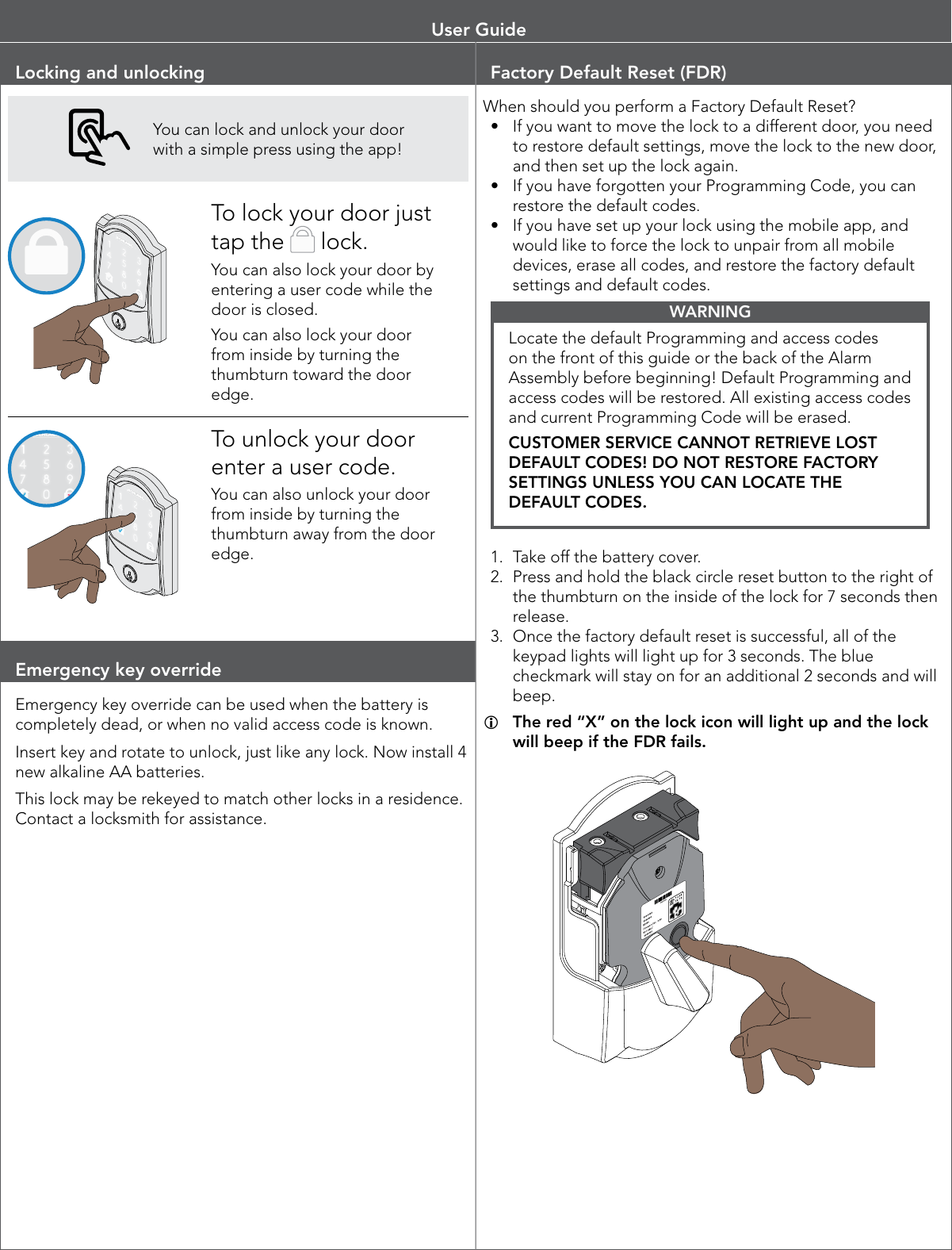Locking and unlockingYou can lock and unlock your door with a simple press using the app!To lock your door just tap the   lock.You can also lock your door by entering a user code while the door is closed.You can also lock your door from inside by turning the thumbturn toward the door edge.To unlock your door enter a user code.You can also unlock your door from inside by turning the thumbturn away from the door edge.Emergency key overrideEmergency key override can be used when the battery is completely dead, or when no valid access code is known.Insert key and rotate to unlock, just like any lock. Now install 4 new alkaline AA batteries.This lock may be rekeyed to match other locks in a residence. Contact a locksmith for assistance.Factory Default Reset (FDR)When should you perform a Factory Default Reset?•  If you want to move the lock to a different door, you need to restore default settings, move the lock to the new door, and then set up the lock again.•  If you have forgotten your Programming Code, you can restore the default codes.•  If you have set up your lock using the mobile app, and would like to force the lock to unpair from all mobile devices, erase all codes, and restore the factory default settings and default codes.WARNINGLocate the default Programming and access codes on the front of this guide or the back of the Alarm Assembly before beginning! Default Programming and access codes will be restored. All existing access codes and current Programming Code will be erased. CUSTOMER SERVICE CANNOT RETRIEVE LOST DEFAULT CODES! DO NOT RESTORE FACTORY SETTINGS UNLESS YOU CAN LOCATE THE DEFAULT CODES.1.  Take off the battery cover. 2.  Press and hold the black circle reset button to the right of the thumbturn on the inside of the lock for 7 seconds then release. 3.  Once the factory default reset is successful, all of the keypad lights will light up for 3 seconds. The blue checkmark will stay on for an additional 2 seconds and will beep. LThe red “X” on the lock icon will light up and the lock will beep if the FDR fails.User Guide