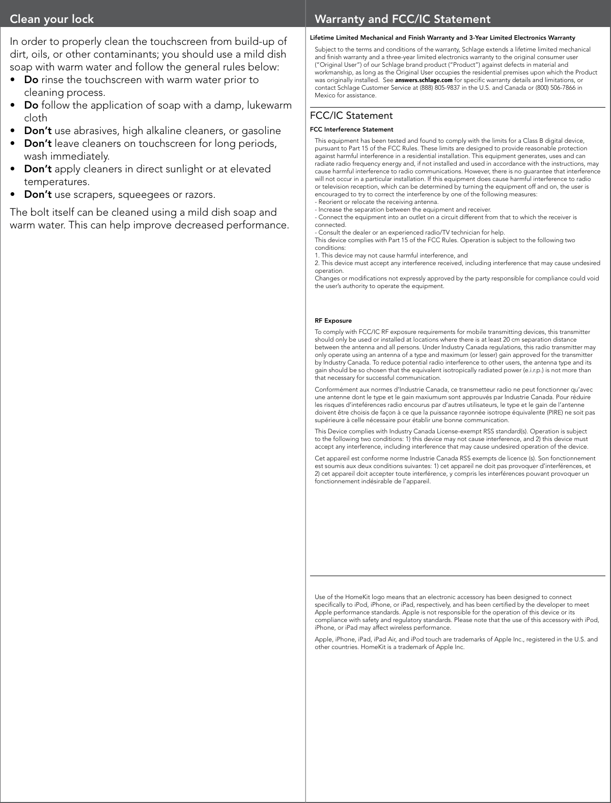 Clean your lockIn order to properly clean the touchscreen from build-up of dirt, oils, or other contaminants; you should use a mild dish soap with warm water and follow the general rules below:•  Do rinse the touchscreen with warm water prior to cleaning process.•  Do follow the application of soap with a damp, lukewarm cloth•  Don’t use abrasives, high alkaline cleaners, or gasoline•  Don’t leave cleaners on touchscreen for long periods, wash immediately.•  Don’t apply cleaners in direct sunlight or at elevated temperatures.•  Don’t use scrapers, squeegees or razors.The bolt itself can be cleaned using a mild dish soap and warm water. This can help improve decreased performance.Warranty and FCC/IC StatementLifetime Limited Mechanical and Finish Warranty and 3-Year Limited Electronics WarrantySubject to the terms and conditions of the warranty, Schlage extends a lifetime limited mechanical and nish warranty and a three-year limited electronics warranty to the original consumer user (“Original User”) of our Schlage brand product (“Product”) against defects in material and workmanship, as long as the Original User occupies the residential premises upon which the Product was originally installed.  See answers.schlage.com for specic warranty details and limitations, or contact Schlage Customer Service at (888) 805-9837 in the U.S. and Canada or (800) 506-7866 in Mexico for assistance.FCC/IC StatementFCC Interference StatementThis equipment has been tested and found to comply with the limits for a Class B digital device, pursuant to Part 15 of the FCC Rules. These limits are designed to provide reasonable protection against harmful interference in a residential installation. This equipment generates, uses and can radiate radio frequency energy and, if not installed and used in accordance with the instructions, may cause harmful interference to radio communications. However, there is no guarantee that interference will not occur in a particular installation. If this equipment does cause harmful interference to radio or television reception, which can be determined by turning the equipment off and on, the user is encouraged to try to correct the interference by one of the following measures:  - Reorient or relocate the receiving antenna.  - Increase the separation between the equipment and receiver.  - Connect the equipment into an outlet on a circuit different from that to which the receiver is connected.  - Consult the dealer or an experienced radio/TV technician for help. This device complies with Part 15 of the FCC Rules. Operation is subject to the following two conditions:  1. This device may not cause harmful interference, and  2. This device must accept any interference received, including interference that may cause undesired operation.  Changes or modications not expressly approved by the party responsible for compliance could void the user’s authority to operate the equipment.RF ExposureTo comply with FCC/IC RF exposure requirements for mobile transmitting devices, this transmitter should only be used or installed at locations where there is at least 20 cm separation distance between the antenna and all persons. Under Industry Canada regulations, this radio transmitter may only operate using an antenna of a type and maximum (or lesser) gain approved for the transmitter by Industry Canada. To reduce potential radio interference to other users, the antenna type and its gain should be so chosen that the equivalent isotropically radiated power (e.i.r.p.) is not more than that necessary for successful communication. Conformément aux normes d’Industrie Canada, ce transmetteur radio ne peut fonctionner qu’avec une antenne dont le type et le gain maxiumum sont approuvés par Industrie Canada. Pour réduire les risques d’inteférences radio encourus par d’autres utilisateurs, le type et le gain de l’antenne doivent être choisis de façon à ce que la puissance rayonnée isotrope équivalente (PIRE) ne soit pas supérieure à celle nécessaire pour établir une bonne communication.This Device complies with Industry Canada License-exempt RSS standard(s). Operation is subject to the following two conditions: 1) this device may not cause interference, and 2) this device must accept any interference, including interference that may cause undesired operation of the device.Cet appareil est conforme norme Industrie Canada RSS exempts de licence (s). Son fonctionnement est soumis aux deux conditions suivantes: 1) cet appareil ne doit pas provoquer d’interférences, et 2) cet appareil doit accepter toute interférence, y compris les interférences pouvant provoquer un fonctionnement indésirable de l’appareil.Use of the HomeKit logo means that an electronic accessory has been designed to connect specically to iPod, iPhone, or iPad, respectively, and has been certied by the developer to meet Apple performance standards. Apple is not responsible for the operation of this device or its compliance with safety and regulatory standards. Please note that the use of this accessory with iPod, iPhone, or iPad may affect wireless performance.Apple, iPhone, iPad, iPad Air, and iPod touch are trademarks of Apple Inc., registered in the U.S. and other countries. HomeKit is a trademark of Apple Inc.