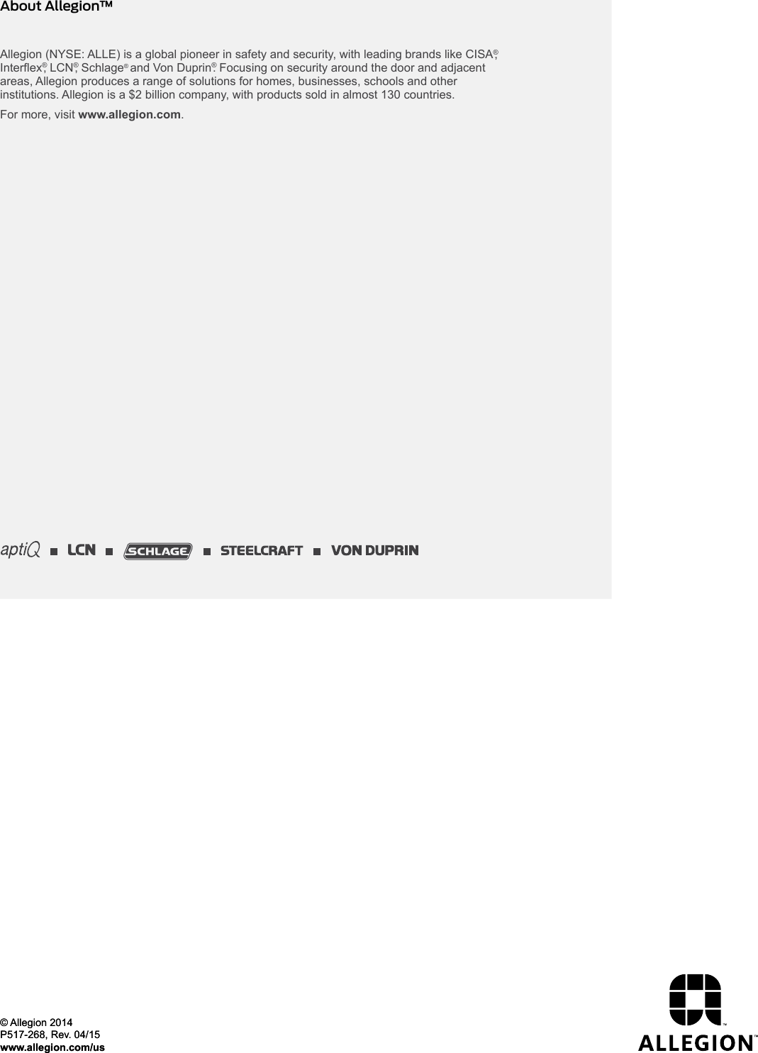 Allegion (NYSE: ALLE) is a global pioneer in safety and security, with leading brands like CISA®, Interex®, LCN®, Schlage® and Von Duprin®. Focusing on security around the door and adjacent areas, Allegion produces a range of solutions for homes, businesses, schools and other institutions. Allegion is a $2 billion company, with products sold in almost 130 countries. For more, visit www.allegion.com.About Allegion™© Allegion 2014P517-268, Rev. 04/15www.allegion.com/us© Allegion 2014P517-268, Rev. 04/15www.allegion.com/us