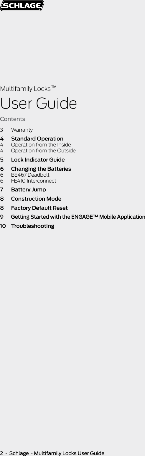 2  •  Schlage  • Multifamily Locks User GuideMultifamily Locks™User GuideContents3 Warranty4  Standard Operation4  Operation from the Inside4  Operation from the Outside5  Lock Indicator Guide6  Changing the Batteries6  BE467 Deadbolt6  FE410 Interconnect7  Battery Jump8  Construction Mode8  Factory Default Reset9  Getting Started with the ENGAGE™ Mobile Application10 Troubleshooting