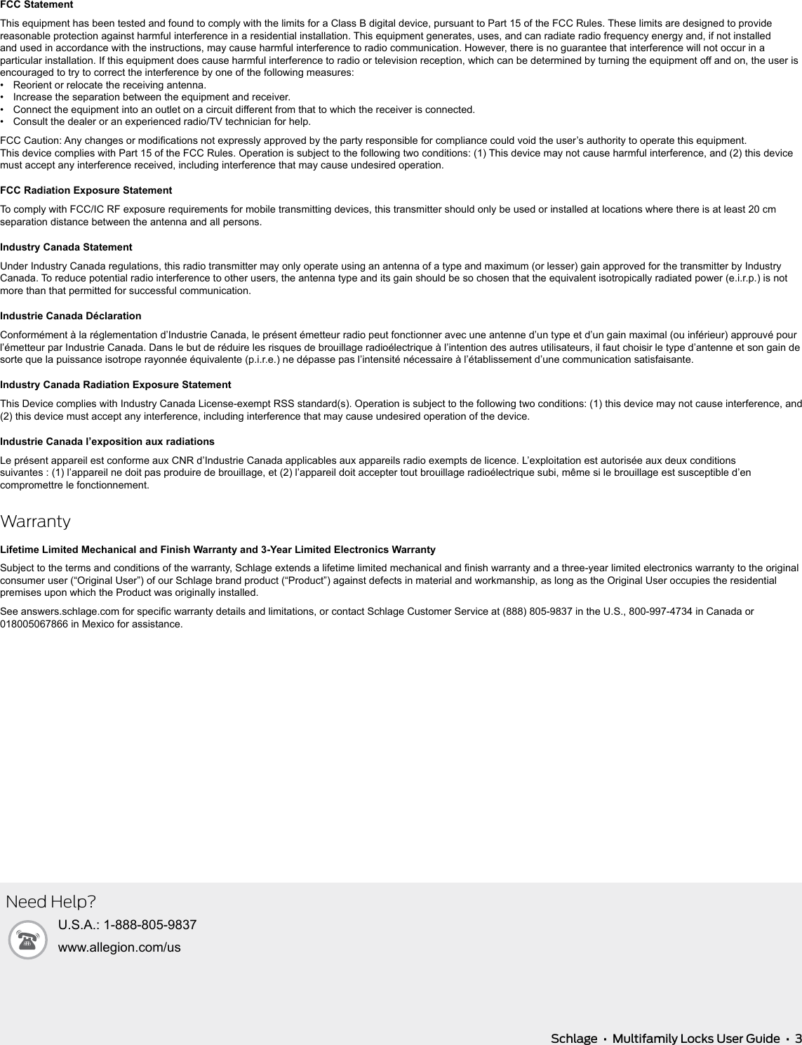   Schlage  •  Multifamily Locks User Guide  •  3FCC StatementThis equipment has been tested and found to comply with the limits for a Class B digital device, pursuant to Part 15 of the FCC Rules. These limits are designed to provide reasonable protection against harmful interference in a residential installation. This equipment generates, uses, and can radiate radio frequency energy and, if not installed and used in accordance with the instructions, may cause harmful interference to radio communication. However, there is no guarantee that interference will not occur in a particular installation. If this equipment does cause harmful interference to radio or television reception, which can be determined by turning the equipment off and on, the user is encouraged to try to correct the interference by one of the following measures:•  Reorient or relocate the receiving antenna.•  Increase the separation between the equipment and receiver.•  Connect the equipment into an outlet on a circuit different from that to which the receiver is connected.•  Consult the dealer or an experienced radio/TV technician for help.FCC Caution: Any changes or modications not expressly approved by the party responsible for compliance could void the user’s authority to operate this equipment. This device complies with Part 15 of the FCC Rules. Operation is subject to the following two conditions: (1) This device may not cause harmful interference, and (2) this device must accept any interference received, including interference that may cause undesired operation.FCC Radiation Exposure StatementTo comply with FCC/IC RF exposure requirements for mobile transmitting devices, this transmitter should only be used or installed at locations where there is at least 20 cm separation distance between the antenna and all persons.Industry Canada StatementUnder Industry Canada regulations, this radio transmitter may only operate using an antenna of a type and maximum (or lesser) gain approved for the transmitter by Industry Canada. To reduce potential radio interference to other users, the antenna type and its gain should be so chosen that the equivalent isotropically radiated power (e.i.r.p.) is not more than that permitted for successful communication.Industrie Canada DéclarationConformément à la réglementation d’Industrie Canada, le présent émetteur radio peut fonctionner avec une antenne d’un type et d’un gain maximal (ou inférieur) approuvé pour l’émetteur par Industrie Canada. Dans le but de réduire les risques de brouillage radioélectrique à l’intention des autres utilisateurs, il faut choisir le type d’antenne et son gain de sorte que la puissance isotrope rayonnée équivalente (p.i.r.e.) ne dépasse pas l’intensité nécessaire à l’établissement d’une communication satisfaisante.Industry Canada Radiation Exposure StatementThis Device complies with Industry Canada License-exempt RSS standard(s). Operation is subject to the following two conditions: (1) this device may not cause interference, and (2) this device must accept any interference, including interference that may cause undesired operation of the device.Industrie Canada l’exposition aux radiationsLe présent appareil est conforme aux CNR d’Industrie Canada applicables aux appareils radio exempts de licence. L’exploitation est autorisée aux deux conditions  suivantes : (1) l’appareil ne doit pas produire de brouillage, et (2) l’appareil doit accepter tout brouillage radioélectrique subi, même si le brouillage est susceptible d’en compromettre le fonctionnement.WarrantyLifetime Limited Mechanical and Finish Warranty and 3-Year Limited Electronics WarrantySubject to the terms and conditions of the warranty, Schlage extends a lifetime limited mechanical and nish warranty and a three-year limited electronics warranty to the original consumer user (“Original User”) of  our Schlage brand product (“Product”) against defects in material and workmanship, as long as the Original User occupies the residential premises upon which the Product was originally installed. See answers.schlage.com for specic warranty details and limitations, or contact Schlage Customer Service at (888) 805-9837 in the U.S., 800-997-4734 in Canada or 018005067866 in Mexico for assistance.Need Help?U.S.A.: 1-888-805-9837www.allegion.com/us
