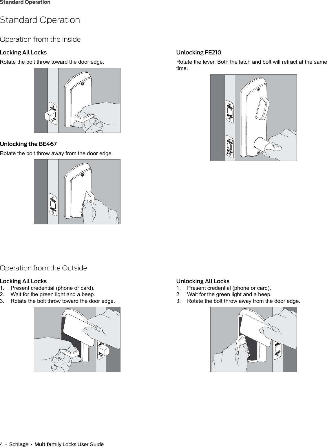 4  •  Schlage  •  Multifamily Locks User GuideStandard OperationStandard OperationOperation from the InsideLocking All LocksRotate the bolt throw toward the door edge.Unlocking the BE467Rotate the bolt throw away from the door edge.Unlocking FE210Rotate the lever. Both the latch and bolt will retract at the same time.Operation from the OutsideLocking All Locks1.  Present credential (phone or card).2.  Wait for the green light and a beep.3.  Rotate the bolt throw toward the door edge.Unlocking All Locks1.  Present credential (phone or card).2.  Wait for the green light and a beep.3.  Rotate the bolt throw away from the door edge.