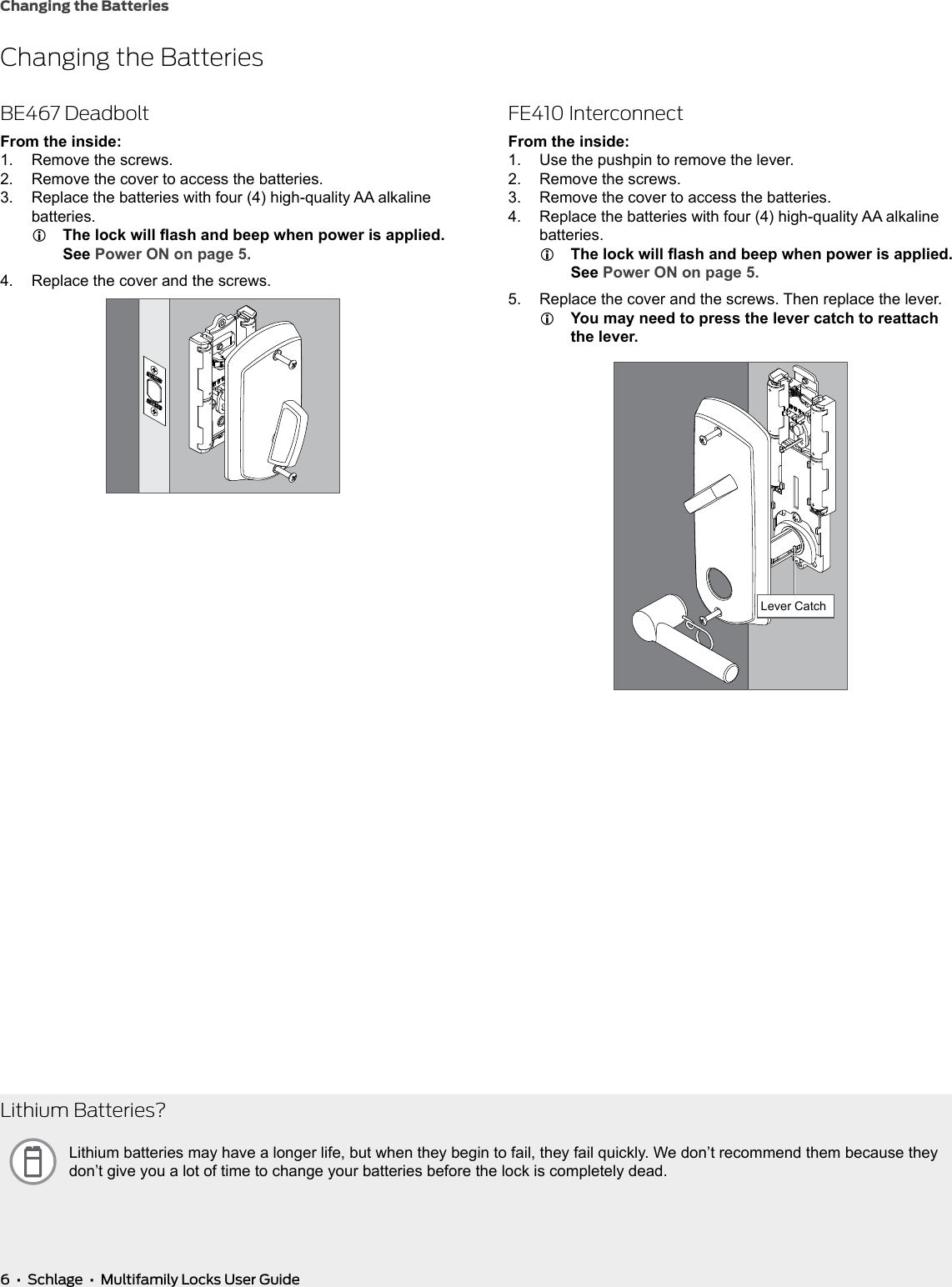 6  •  Schlage  •  Multifamily Locks User GuideChanging the BatteriesChanging the BatteriesBE467 DeadboltFrom the inside:1.  Remove the screws.2.  Remove the cover to access the batteries.3.  Replace the batteries with four (4) high-quality AA alkaline batteries. LThe lock will ash and beep when power is applied. See Power ON on page 5.4.  Replace the cover and the screws.FE410 InterconnectFrom the inside:1.  Use the pushpin to remove the lever.2.  Remove the screws.3.  Remove the cover to access the batteries.4.  Replace the batteries with four (4) high-quality AA alkaline batteries. LThe lock will ash and beep when power is applied. See Power ON on page 5.5.  Replace the cover and the screws. Then replace the lever. LYou may need to press the lever catch to reattach the lever.Lever CatchLithium Batteries?Lithium batteries may have a longer life, but when they begin to fail, they fail quickly. We don’t recommend them because they don’t give you a lot of time to change your batteries before the lock is completely dead.