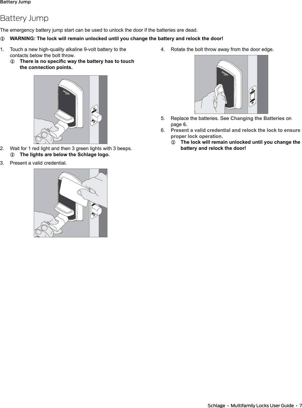 Battery Jump Schlage  •  Multifamily Locks User Guide  •  7Battery JumpThe emergency battery jump start can be used to unlock the door if the batteries are dead. LWARNING: The lock will remain unlocked until you change the battery and relock the door!1.  Touch a new high-quality alkaline 9-volt battery to the contacts below the bolt throw. LThere is no specic way the battery has to touch the connection points.2.  Wait for 1 red light and then 3 green lights with 3 beeps. LThe lights are below the Schlage logo.3.  Present a valid credential.4.  Rotate the bolt throw away from the door edge.5.  Replace the batteries. See Changing the Batteries on page 6.6.  Present a valid credential and relock the lock to ensure proper lock operation. LThe lock will remain unlocked until you change the battery and relock the door!