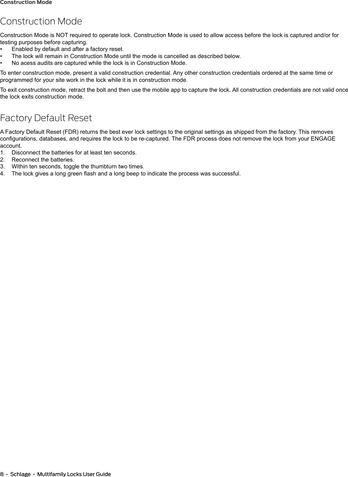8  •  Schlage  •  Multifamily Locks User GuideConstruction ModeConstruction ModeConstruction Mode is NOT required to operate lock. Construction Mode is used to allow access before the lock is captured and/or for testing purposes before capturing.•  Enabled by default and after a factory reset.•  The lock will remain in Construction Mode until the mode is cancelled as described below.•  No acess audits are captured while the lock is in Construction Mode.To enter construction mode, present a valid construction credential. Any other construction credentials ordered at the same time or programmed for your site work in the lock while it is in construction mode.To exit construction mode, retract the bolt and then use the mobile app to capture the lock. All construction credentials are not valid once the lock exits construction mode.Factory Default ResetA Factory Default Reset (FDR) returns the best ever lock settings to the original settings as shipped from the factory. This removes congurations, databases, and requires the lock to be re-captured. The FDR process does not remove the lock from your ENGAGE account.1.  Disconnect the batteries for at least ten seconds.2.  Reconnect the batteries.3.  Within ten seconds, toggle the thumbturn two times.4.  The lock gives a long green ash and a long beep to indicate the process was successful.