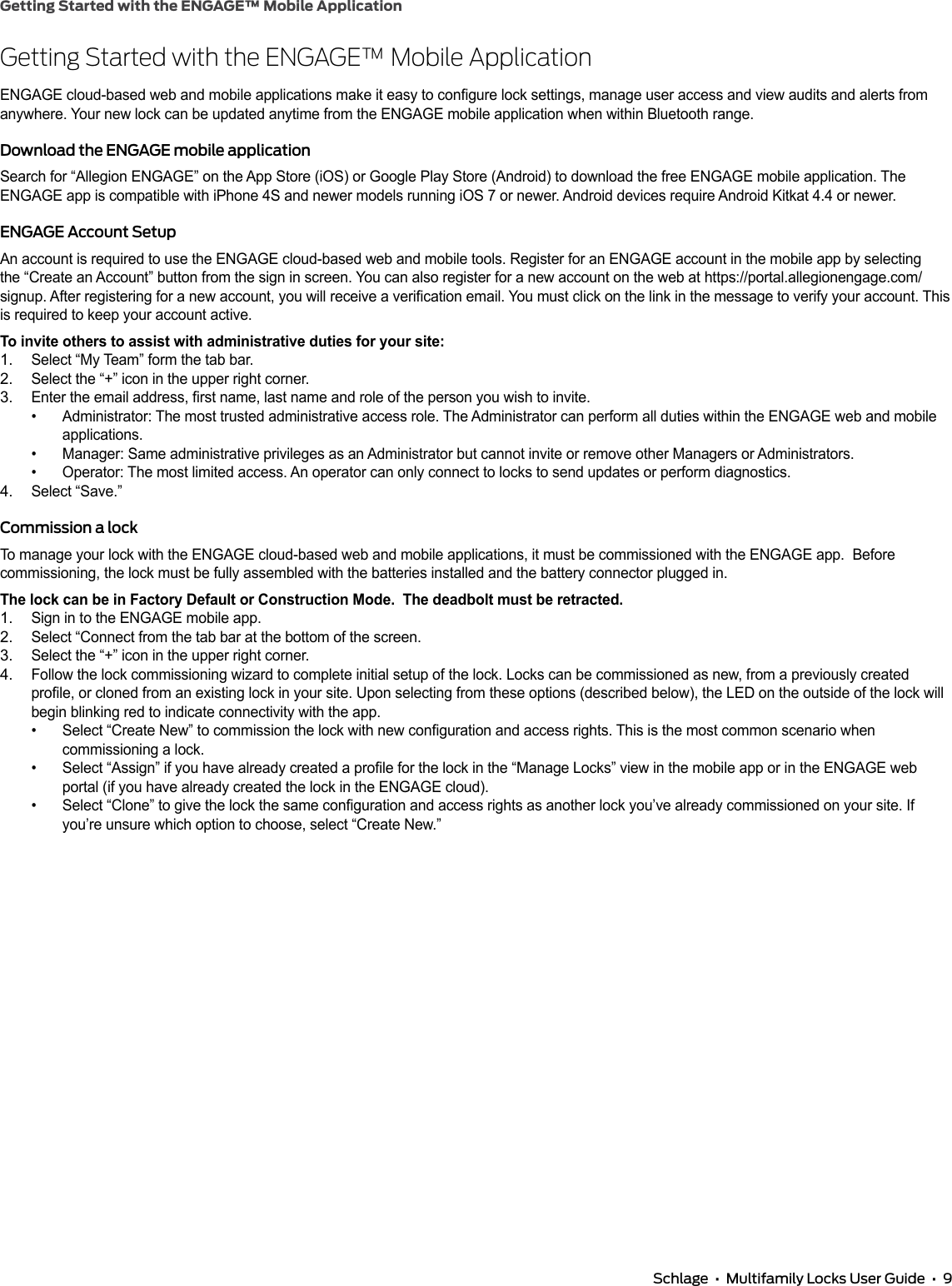 Getting Started with the ENGAGE™ Mobile Application Schlage  •  Multifamily Locks User Guide  •  9Getting Started with the ENGAGE™ Mobile ApplicationENGAGE cloud-based web and mobile applications make it easy to congure lock settings, manage user access and view audits and alerts from anywhere. Your new lock can be updated anytime from the ENGAGE mobile application when within Bluetooth range.Download the ENGAGE mobile applicationSearch for “Allegion ENGAGE” on the App Store (iOS) or Google Play Store (Android) to download the free ENGAGE mobile application. The ENGAGE app is compatible with iPhone 4S and newer models running iOS 7 or newer. Android devices require Android Kitkat 4.4 or newer.ENGAGE Account SetupAn account is required to use the ENGAGE cloud-based web and mobile tools. Register for an ENGAGE account in the mobile app by selecting the “Create an Account” button from the sign in screen. You can also register for a new account on the web at https://portal.allegionengage.com/signup. After registering for a new account, you will receive a verication email. You must click on the link in the message to verify your account. This is required to keep your account active.To invite others to assist with administrative duties for your site:1. Select “My Team” form the tab bar.2. Select the “+” icon in the upper right corner.3. Enter the email address, rst name, last name and role of the person you wish to invite.•  Administrator: The most trusted administrative access role. The Administrator can perform all duties within the ENGAGE web and mobile applications.•  Manager: Same administrative privileges as an Administrator but cannot invite or remove other Managers or Administrators.•  Operator: The most limited access. An operator can only connect to locks to send updates or perform diagnostics.4. Select “Save.”Commission a lockTo manage your lock with the ENGAGE cloud-based web and mobile applications, it must be commissioned with the ENGAGE app.  Before commissioning, the lock must be fully assembled with the batteries installed and the battery connector plugged in.The lock can be in Factory Default or Construction Mode.  The deadbolt must be retracted.1. Sign in to the ENGAGE mobile app.2. Select “Connect from the tab bar at the bottom of the screen.3. Select the “+” icon in the upper right corner.4. Follow the lock commissioning wizard to complete initial setup of the lock. Locks can be commissioned as new, from a previously created prole, or cloned from an existing lock in your site. Upon selecting from these options (described below), the LED on the outside of the lock will begin blinking red to indicate connectivity with the app.•  Select “Create New” to commission the lock with new conguration and access rights. This is the most common scenario when commissioning a lock.•  Select “Assign” if you have already created a prole for the lock in the “Manage Locks” view in the mobile app or in the ENGAGE web portal (if you have already created the lock in the ENGAGE cloud).•  Select “Clone” to give the lock the same conguration and access rights as another lock you’ve already commissioned on your site. If you’re unsure which option to choose, select “Create New.”