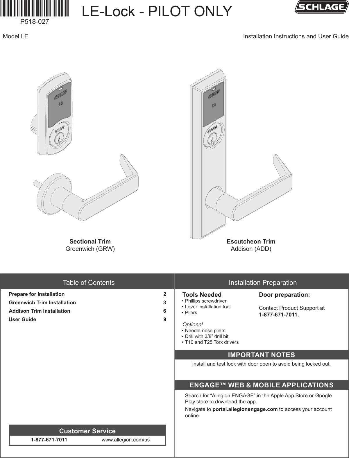 *P518-027*P518-027Table of ContentsPrepare for Installation                                                                     2Greenwich Trim Installation                                                             3Addison Trim Installation                                                                 6User Guide                                                                                         9     Customer Service1-877-671-7011 www.allegion.com/usInstallation PreparationTools Needed• Phillips screwdriver• Lever installation tool • PliersOptional• Needle-nose pliers• Drill with 3/8” drill bit• T10 and T25 Torx driversDoor preparation:    Contact Product Support at  1-877-671-7011.IMPORTANT NOTESInstall and test lock with door open to avoid being locked out.ENGAGE™ WEB &amp; MOBILE APPLICATIONSSearch for “Allegion ENGAGE” in the Apple App Store or Google Play store to download the app.Navigate to portal.allegionengage.com to access your account onlineLE-Lock - PILOT ONLYModel LE Installation Instructions and User GuideSectional TrimGreenwich (GRW)Escutcheon TrimAddison (ADD)