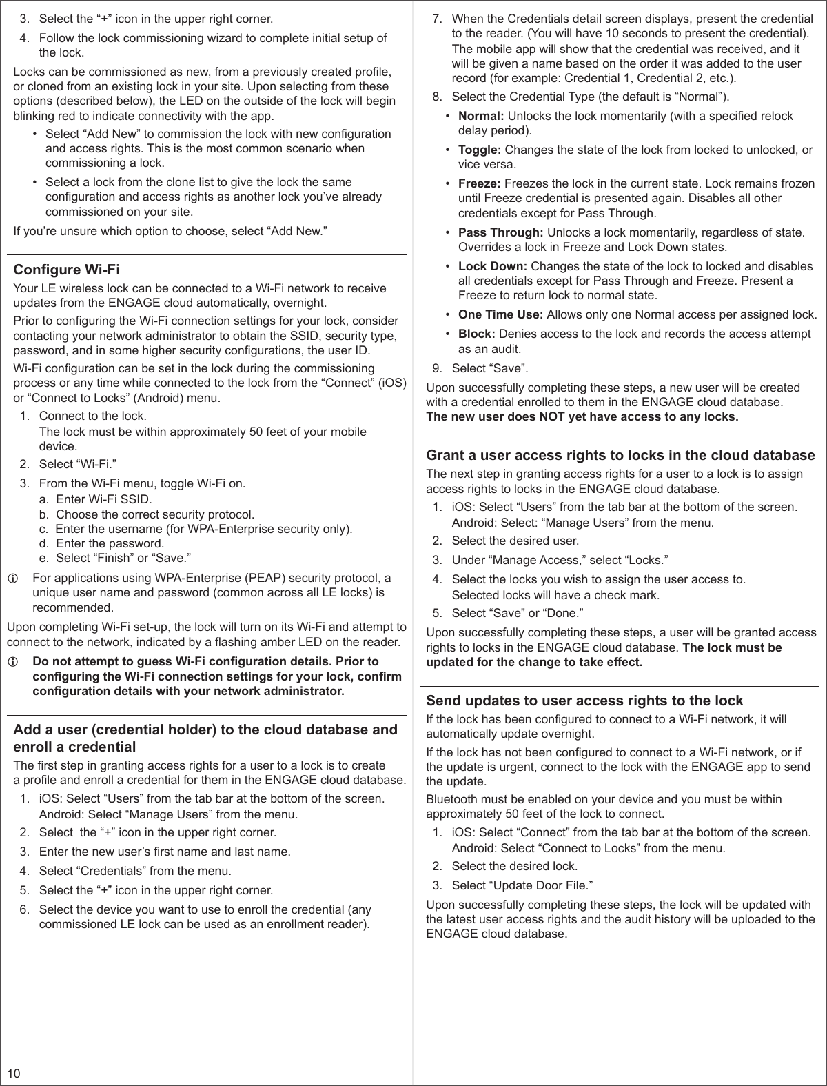 103.  Select the “+” icon in the upper right corner.4.  Follow the lock commissioning wizard to complete initial setup of the lock.Locks can be commissioned as new, from a previously created prole, or cloned from an existing lock in your site. Upon selecting from these options (described below), the LED on the outside of the lock will begin blinking red to indicate connectivity with the app.•  Select “Add New” to commission the lock with new conguration and access rights. This is the most common scenario when commissioning a lock.•  Select a lock from the clone list to give the lock the same conguration and access rights as another lock you’ve already commissioned on your site.If you’re unsure which option to choose, select “Add New.”Congure Wi-FiYour LE wireless lock can be connected to a Wi-Fi network to receive updates from the ENGAGE cloud automatically, overnight. Prior to conguring the Wi-Fi connection settings for your lock, consider contacting your network administrator to obtain the SSID, security type, password, and in some higher security congurations, the user ID.Wi-Fi conguration can be set in the lock during the commissioning process or any time while connected to the lock from the “Connect” (iOS) or “Connect to Locks” (Android) menu.1.  Connect to the lock.The lock must be within approximately 50 feet of your mobile device.2.  Select “Wi-Fi.”3.  From the Wi-Fi menu, toggle Wi-Fi on.a.  Enter Wi-Fi SSID.b.  Choose the correct security protocol.c.  Enter the username (for WPA-Enterprise security only).d.  Enter the password.e.  Select “Finish” or “Save.” LFor applications using WPA-Enterprise (PEAP) security protocol, a unique user name and password (common across all LE locks) is recommended.Upon completing Wi-Fi set-up, the lock will turn on its Wi-Fi and attempt to connect to the network, indicated by a ashing amber LED on the reader. LDo not attempt to guess Wi-Fi conguration details. Prior to conguring the Wi-Fi connection settings for your lock, conrm conguration details with your network administrator.Add a user (credential holder) to the cloud database and enroll a credentialThe rst step in granting access rights for a user to a lock is to create a prole and enroll a credential for them in the ENGAGE cloud database.1.  iOS: Select “Users” from the tab bar at the bottom of the screen.Android: Select “Manage Users” from the menu.2.  Select  the “+” icon in the upper right corner.3.  Enter the new user’s rst name and last name.4.  Select “Credentials” from the menu.5.  Select the “+” icon in the upper right corner.6.  Select the device you want to use to enroll the credential (any commissioned LE lock can be used as an enrollment reader).7.  When the Credentials detail screen displays, present the credential to the reader. (You will have 10 seconds to present the credential).The mobile app will show that the credential was received, and it will be given a name based on the order it was added to the user record (for example: Credential 1, Credential 2, etc.).8.  Select the Credential Type (the default is “Normal”).•  Normal: Unlocks the lock momentarily (with a specied relock delay period).•  Toggle: Changes the state of the lock from locked to unlocked, or vice versa.•  Freeze: Freezes the lock in the current state. Lock remains frozen until Freeze credential is presented again. Disables all other credentials except for Pass Through.•  Pass Through: Unlocks a lock momentarily, regardless of state. Overrides a lock in Freeze and Lock Down states.•  Lock Down: Changes the state of the lock to locked and disables all credentials except for Pass Through and Freeze. Present a Freeze to return lock to normal state.•  One Time Use: Allows only one Normal access per assigned lock.•  Block: Denies access to the lock and records the access attempt as an audit.9.  Select “Save”.Upon successfully completing these steps, a new user will be created with a credential enrolled to them in the ENGAGE cloud database.  The new user does NOT yet have access to any locks. Grant a user access rights to locks in the cloud databaseThe next step in granting access rights for a user to a lock is to assign access rights to locks in the ENGAGE cloud database.1.  iOS: Select “Users” from the tab bar at the bottom of the screen.Android: Select: “Manage Users” from the menu.2.  Select the desired user.3.  Under “Manage Access,” select “Locks.”4.  Select the locks you wish to assign the user access to. Selected locks will have a check mark.5.  Select “Save” or “Done.”Upon successfully completing these steps, a user will be granted access rights to locks in the ENGAGE cloud database. The lock must be updated for the change to take eect.Send updates to user access rights to the lockIf the lock has been congured to connect to a Wi-Fi network, it will automatically update overnight.If the lock has not been congured to connect to a Wi-Fi network, or if the update is urgent, connect to the lock with the ENGAGE app to send the update.Bluetooth must be enabled on your device and you must be within approximately 50 feet of the lock to connect.1.  iOS: Select “Connect” from the tab bar at the bottom of the screen.Android: Select “Connect to Locks” from the menu.2.  Select the desired lock.3.  Select “Update Door File.”Upon successfully completing these steps, the lock will be updated with the latest user access rights and the audit history will be uploaded to the ENGAGE cloud database.
