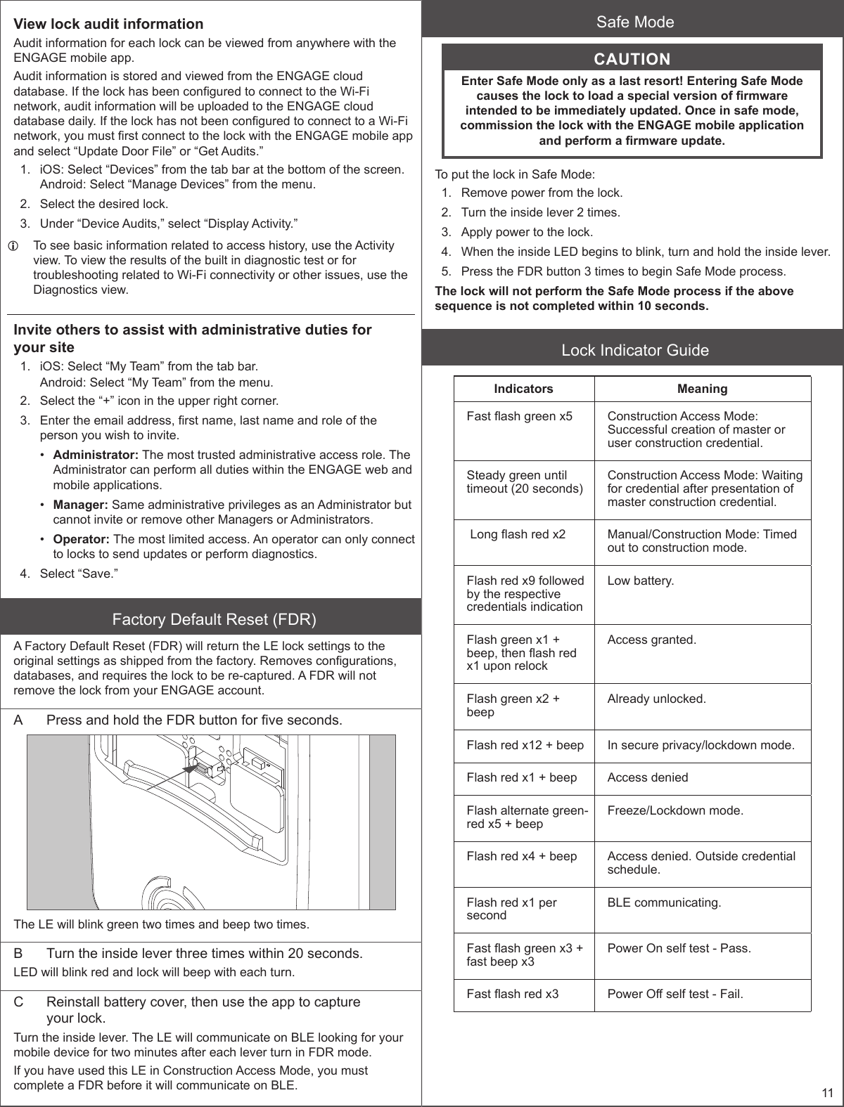 11View lock audit informationAudit information for each lock can be viewed from anywhere with the ENGAGE mobile app.Audit information is stored and viewed from the ENGAGE cloud database. If the lock has been congured to connect to the Wi-Fi network, audit information will be uploaded to the ENGAGE cloud database daily. If the lock has not been congured to connect to a Wi-Fi network, you must rst connect to the lock with the ENGAGE mobile app and select “Update Door File” or “Get Audits.”1.  iOS: Select “Devices” from the tab bar at the bottom of the screen. Android: Select “Manage Devices” from the menu.2.  Select the desired lock.3.  Under “Device Audits,” select “Display Activity.” LTo see basic information related to access history, use the Activity view. To view the results of the built in diagnostic test or for troubleshooting related to Wi-Fi connectivity or other issues, use the Diagnostics view.Invite others to assist with administrative duties for  your site1.  iOS: Select “My Team” from the tab bar.Android: Select “My Team” from the menu.2.  Select the “+” icon in the upper right corner.3.  Enter the email address, rst name, last name and role of the person you wish to invite.•  Administrator: The most trusted administrative access role. The Administrator can perform all duties within the ENGAGE web and mobile applications.•  Manager: Same administrative privileges as an Administrator but cannot invite or remove other Managers or Administrators.•  Operator: The most limited access. An operator can only connect to locks to send updates or perform diagnostics.4.  Select “Save.”Factory Default Reset (FDR)A Factory Default Reset (FDR) will return the LE lock settings to the original settings as shipped from the factory. Removes congurations, databases, and requires the lock to be re-captured. A FDR will not remove the lock from your ENGAGE account.A  Press and hold the FDR button for ve seconds.The LE will blink green two times and beep two times.B  Turn the inside lever three times within 20 seconds.LED will blink red and lock will beep with each turn.C  Reinstall battery cover, then use the app to capture  your lock.Turn the inside lever. The LE will communicate on BLE looking for your mobile device for two minutes after each lever turn in FDR mode.If you have used this LE in Construction Access Mode, you must complete a FDR before it will communicate on BLE.Safe ModeCAUTIONEnter Safe Mode only as a last resort! Entering Safe Mode causes the lock to load a special version of rmware intended to be immediately updated. Once in safe mode, commission the lock with the ENGAGE mobile application and perform a rmware update.To put the lock in Safe Mode:1.  Remove power from the lock.2.  Turn the inside lever 2 times.3.  Apply power to the lock.4.  When the inside LED begins to blink, turn and hold the inside lever.5.  Press the FDR button 3 times to begin Safe Mode process.The lock will not perform the Safe Mode process if the above sequence is not completed within 10 seconds. Lock Indicator GuideIndicators MeaningFast ash green x5 Construction Access Mode: Successful creation of master or user construction credential.Steady green until timeout (20 seconds)Construction Access Mode: Waiting for credential after presentation of master construction credential. Long ash red x2 Manual/Construction Mode: Timed out to construction mode.Flash red x9 followed by the respective credentials indicationLow battery.Flash green x1 + beep, then ash red x1 upon relockAccess granted.Flash green x2 + beepAlready unlocked.Flash red x12 + beep In secure privacy/lockdown mode.Flash red x1 + beep Access deniedFlash alternate green-red x5 + beepFreeze/Lockdown mode.Flash red x4 + beep Access denied. Outside credential schedule.Flash red x1 per secondBLE communicating.Fast ash green x3 + fast beep x3Power On self test - Pass.Fast ash red x3 Power O self test - Fail.