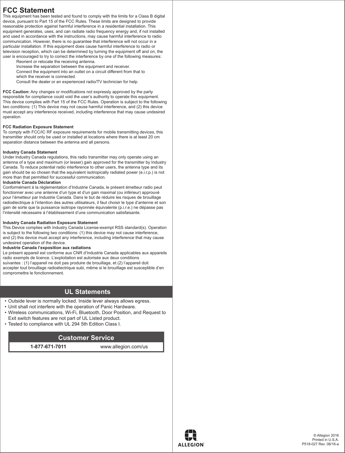 © Allegion 2016Printed in U.S.A.P518-027 Rev. 08/16-aFCC StatementThis equipment has been tested and found to comply with the limits for a Class B digital device, pursuant to Part 15 of the FCC Rules. These limits are designed to provide reasonable protection against harmful interference in a residential installation. This equipment generates, uses, and can radiate radio frequency energy and, if not installed and used in accordance with the instructions, may cause harmful interference to radio communication. However, there is no guarantee that interference will not occur in a particular installation. If this equipment does cause harmful interference to radio or television reception, which can be determined by turning the equipment o and on, the user is encouraged to try to correct the interference by one of the following measures:Reorient or relocate the receiving antenna.Increase the separation between the equipment and receiver.Connect the equipment into an outlet on a circuit dierent from that to  which the receiver is connected.Consult the dealer or an experienced radio/TV technician for help. FCC Caution: Any changes or modications not expressly approved by the party responsible for compliance could void the user’s authority to operate this equipment. This device complies with Part 15 of the FCC Rules. Operation is subject to the following two conditions: (1) This device may not cause harmful interference, and (2) this device must accept any interference received, including interference that may cause undesired operation. FCC Radiation Exposure StatementTo comply with FCC/IC RF exposure requirements for mobile transmitting devices, this transmitter should only be used or installed at locations where there is at least 20 cm separation distance between the antenna and all persons. Industry Canada StatementUnder Industry Canada regulations, this radio transmitter may only operate using an antenna of a type and maximum (or lesser) gain approved for the transmitter by Industry Canada. To reduce potential radio interference to other users, the antenna type and its gain should be so chosen that the equivalent isotropically radiated power (e.i.r.p.) is not more than that permitted for successful communication.Industrie Canada DéclarationConformément à la réglementation d’Industrie Canada, le présent émetteur radio peut fonctionner avec une antenne d’un type et d’un gain maximal (ou inférieur) approuvé pour l’émetteur par Industrie Canada. Dans le but de réduire les risques de brouillage radioélectrique à l’intention des autres utilisateurs, il faut choisir le type d’antenne et son gain de sorte que la puissance isotrope rayonnée équivalente (p.i.r.e.) ne dépasse pas l’intensité nécessaire à l’établissement d’une communication satisfaisante. Industry Canada Radiation Exposure StatementThis Device complies with Industry Canada License-exempt RSS standard(s). Operation is subject to the following two conditions: (1) this device may not cause interference, and (2) this device must accept any interference, including interference that may cause undesired operation of the device.Industrie Canada l’exposition aux radiationsLe présent appareil est conforme aux CNR d’Industrie Canada applicables aux appareils radio exempts de licence. L’exploitation est autorisée aux deux conditions  suivantes : (1) l’appareil ne doit pas produire de brouillage, et (2) l’appareil doit accepter tout brouillage radioélectrique subi, même si le brouillage est susceptible d’en compromettre le fonctionnement.UL Statements• Outside lever is normally locked. Inside lever always allows egress.• Unit shall not interfere with the operation of Panic Hardware. • Wireless communications, Wi-Fi, Bluetooth, Door Position, and Request to Exit switch features are not part of UL Listed product.• Tested to compliance with UL 294 5th Edition Class I.Customer Service1-877-671-7011 www.allegion.com/us