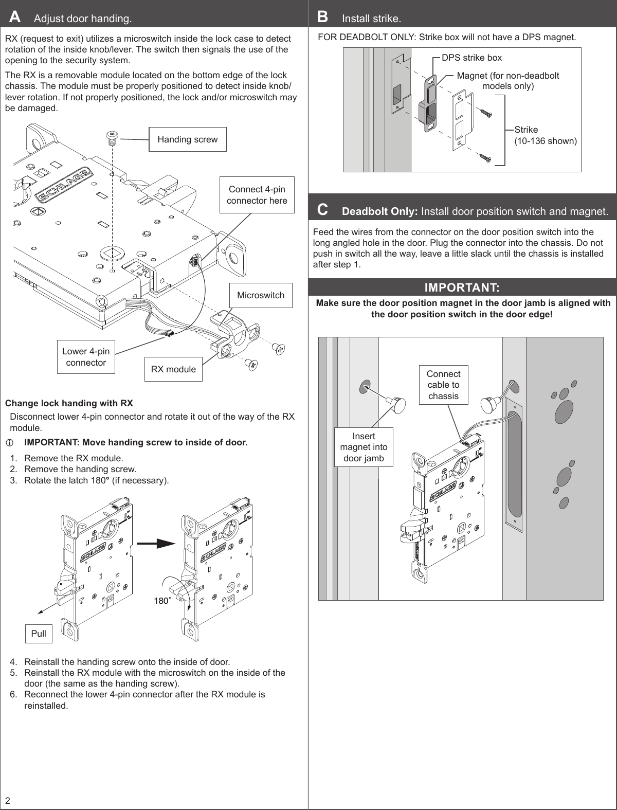 2A  Adjust door handing.RX (request to exit) utilizes a microswitch inside the lock case to detect rotation of the inside knob/lever. The switch then signals the use of the opening to the security system.The RX is a removable module located on the bottom edge of the lock chassis. The module must be properly positioned to detect inside knob/lever rotation. If not properly positioned, the lock and/or microswitch may be damaged.Handing screwMicroswitchConnect 4-pin connector hereRX moduleLower 4-pin connectorChange lock handing with RXDisconnect lower 4-pin connector and rotate it out of the way of the RX module. LIMPORTANT: Move handing screw to inside of door.1.  Remove the RX module.2.  Remove the handing screw.3.  Rotate the latch 180° (if necessary).180˚Pull4.  Reinstall the handing screw onto the inside of door.5.  Reinstall the RX module with the microswitch on the inside of the door (the same as the handing screw).6.  Reconnect the lower 4-pin connector after the RX module is reinstalled.B  Install strike. FOR DEADBOLT ONLY: Strike box will not have a DPS magnet.DPS strike boxStrike (10-136 shown)Magnet (for non-deadbolt models only)C  Deadbolt Only: Install door position switch and magnet.Feed the wires from the connector on the door position switch into the long angled hole in the door. Plug the connector into the chassis. Do not push in switch all the way, leave a little slack until the chassis is installed after step 1.IMPORTANT: Make sure the door position magnet in the door jamb is aligned with the door position switch in the door edge!Connect cable to chassisInsert magnet into door jamb