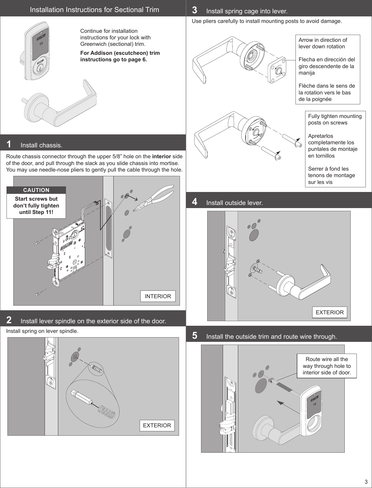 3Installation Instructions for Sectional TrimContinue for installation instructions for your lock with Greenwich (sectional) trim.For Addison (escutcheon) trim instructions go to page 6.1  Install chassis.Route chassis connector through the upper 5/8” hole on the interior side of the door, and pull through the slack as you slide chassis into mortise. You may use needle-nose pliers to gently pull the cable through the hole.CAUTIONStart screws but don’t fully tighten until Step 11!INTERIOR2  Install lever spindle on the exterior side of the door.Install spring on lever spindle.EXTERIOR 3  Install spring cage into lever.Use pliers carefully to install mounting posts to avoid damage.Fully tighten mounting posts on screws Apretarlos completamente los puntales de montaje en tornillos Serrer à fond les tenons de montage sur les visArrow in direction of lever down rotation Flecha en dirección del giro descendente de la manija Flèche dans le sens de la rotation vers le bas de la poignée4  Install outside lever.EXTERIOR5  Install the outside trim and route wire through.Route wire all the way through hole to interior side of door.