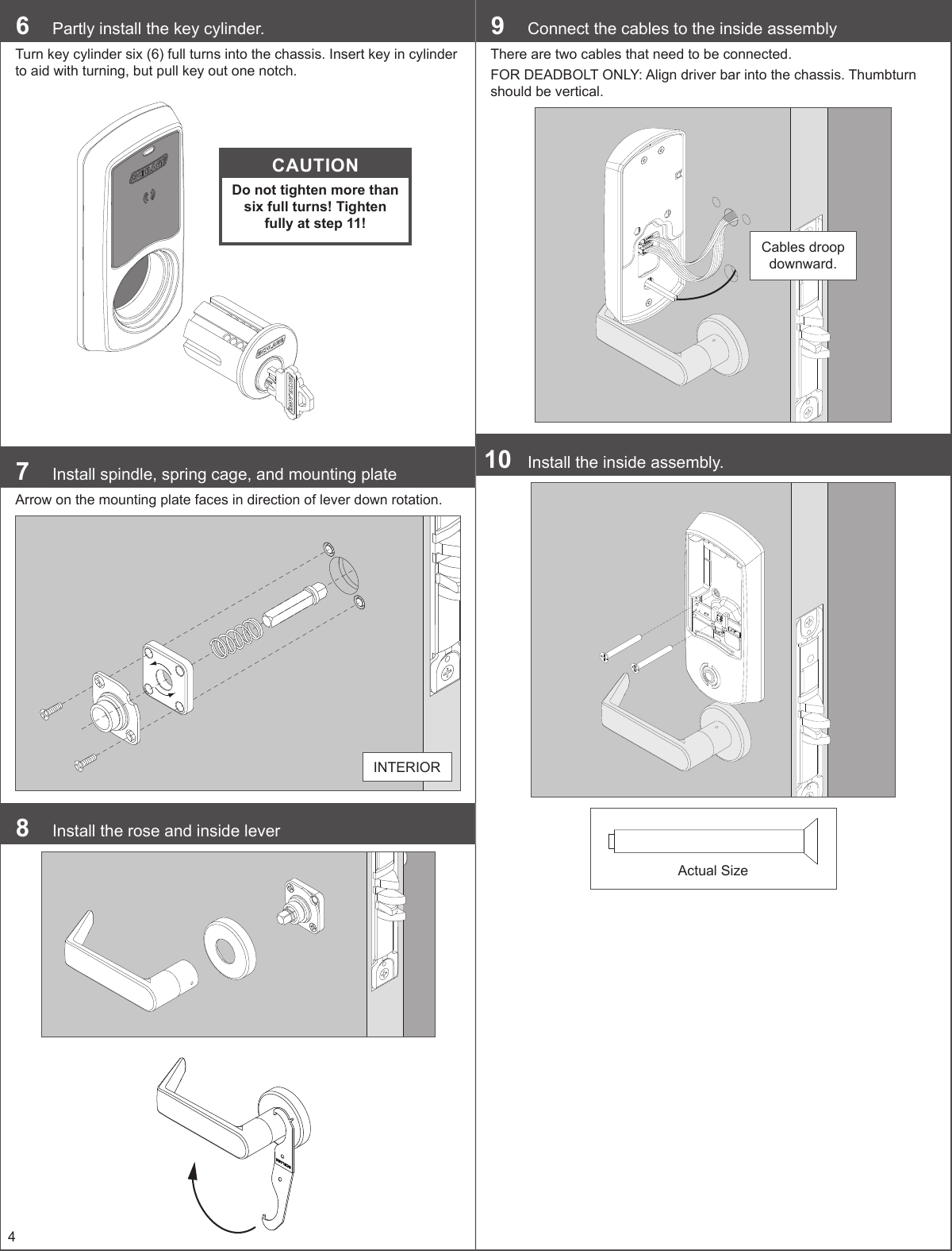 46  Partly install the key cylinder.Turn key cylinder six (6) full turns into the chassis. Insert key in cylinder to aid with turning, but pull key out one notch.CAUTIONDo not tighten more than six full turns! Tighten fully at step 11!7  Install spindle, spring cage, and mounting plateArrow on the mounting plate faces in direction of lever down rotation.INTERIOR8  Install the rose and inside lever9  Connect the cables to the inside assemblyThere are two cables that need to be connected.FOR DEADBOLT ONLY: Align driver bar into the chassis. Thumbturn should be vertical.Cables droop downward.10  Install the inside assembly.Actual Size