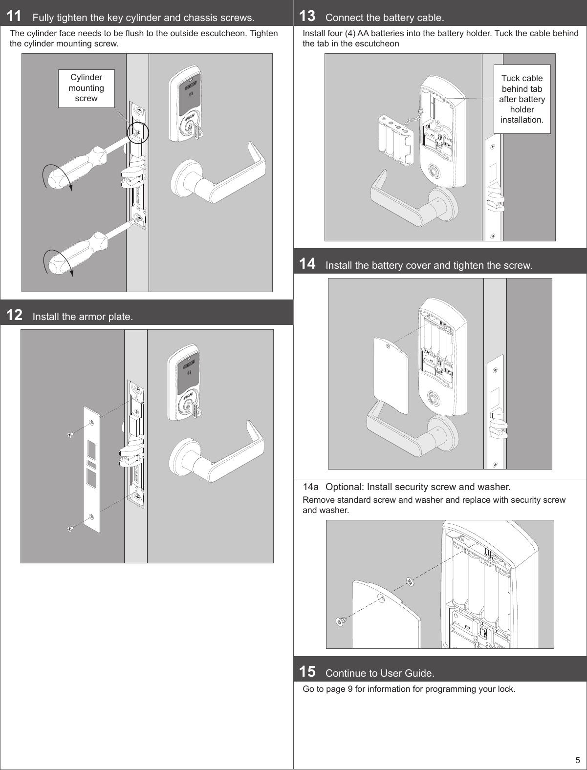 511  Fully tighten the key cylinder and chassis screws.The cylinder face needs to be ush to the outside escutcheon. Tighten the cylinder mounting screw.Cylinder mounting screw12  Install the armor plate.13  Connect the battery cable.Install four (4) AA batteries into the battery holder. Tuck the cable behind the tab in the escutcheonTuck cable behind tab after battery holder installation.14  Install the battery cover and tighten the screw.14a  Optional: Install security screw and washer.Remove standard screw and washer and replace with security screw and washer.15  Continue to User Guide.Go to page 9 for information for programming your lock.