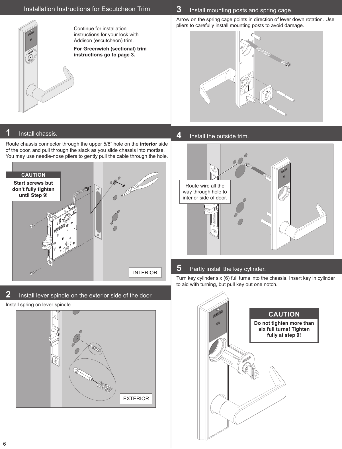 6Installation Instructions for Escutcheon TrimContinue for installation instructions for your lock with Addison (escutcheon) trim.For Greenwich (sectional) trim instructions go to page 3.1  Install chassis.Route chassis connector through the upper 5/8” hole on the interior side of the door, and pull through the slack as you slide chassis into mortise. You may use needle-nose pliers to gently pull the cable through the hole.CAUTIONStart screws but don’t fully tighten until Step 9!INTERIOR2  Install lever spindle on the exterior side of the door.Install spring on lever spindle.EXTERIOR3  Install mounting posts and spring cage.Arrow on the spring cage points in direction of lever down rotation. Use pliers to carefully install mounting posts to avoid damage.4  Install the outside trim.Route wire all the way through hole to interior side of door.5  Partly install the key cylinder.Turn key cylinder six (6) full turns into the chassis. Insert key in cylinder to aid with turning, but pull key out one notch.CAUTIONDo not tighten more than six full turns! Tighten fully at step 9!