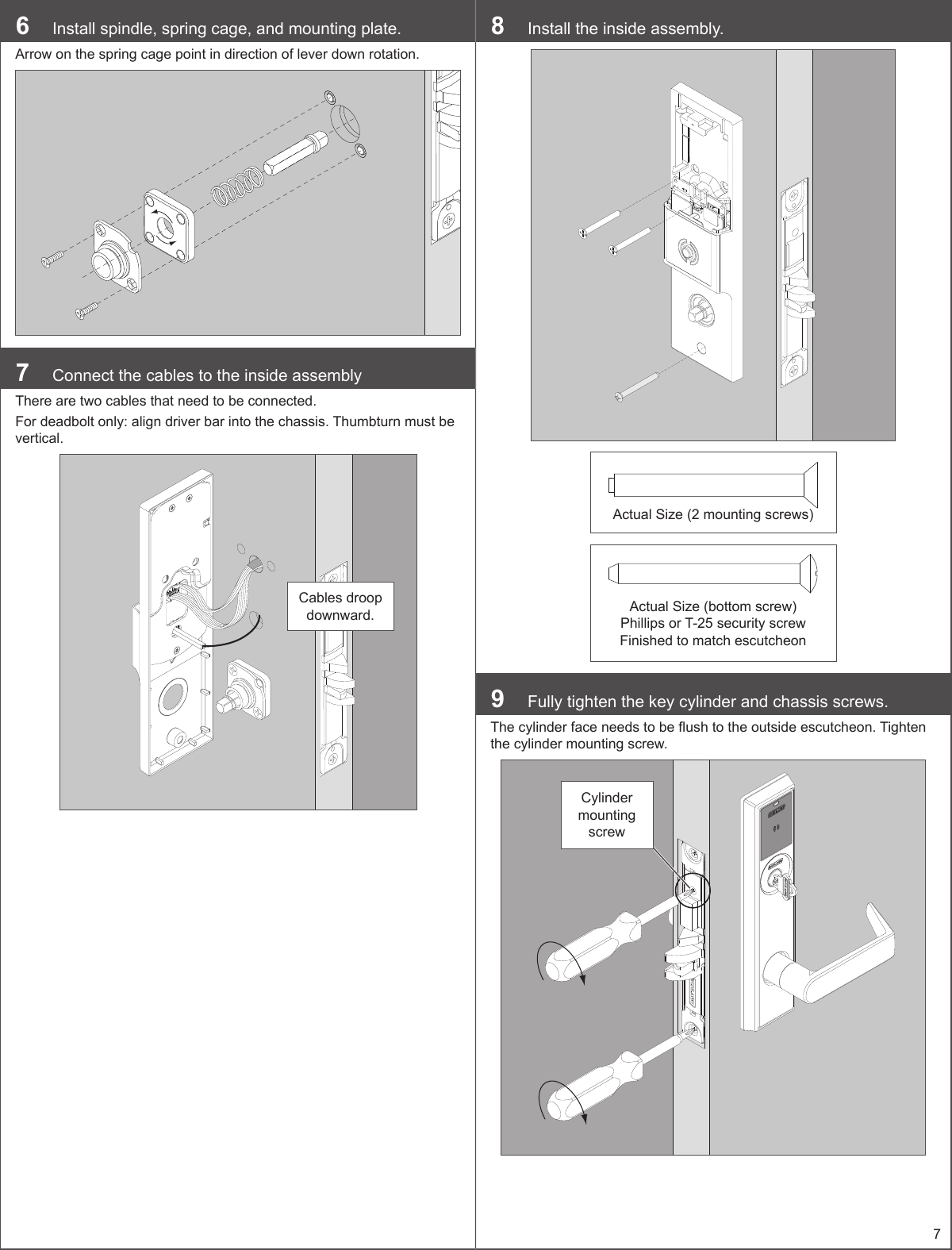 76  Install spindle, spring cage, and mounting plate.Arrow on the spring cage point in direction of lever down rotation.7  Connect the cables to the inside assemblyThere are two cables that need to be connected.For deadbolt only: align driver bar into the chassis. Thumbturn must be vertical.Cables droop downward.8  Install the inside assembly.Actual Size (2 mounting screws)Actual Size (bottom screw) Phillips or T-25 security screwFinished to match escutcheon9  Fully tighten the key cylinder and chassis screws.The cylinder face needs to be ush to the outside escutcheon. Tighten the cylinder mounting screw.Cylinder mounting screw