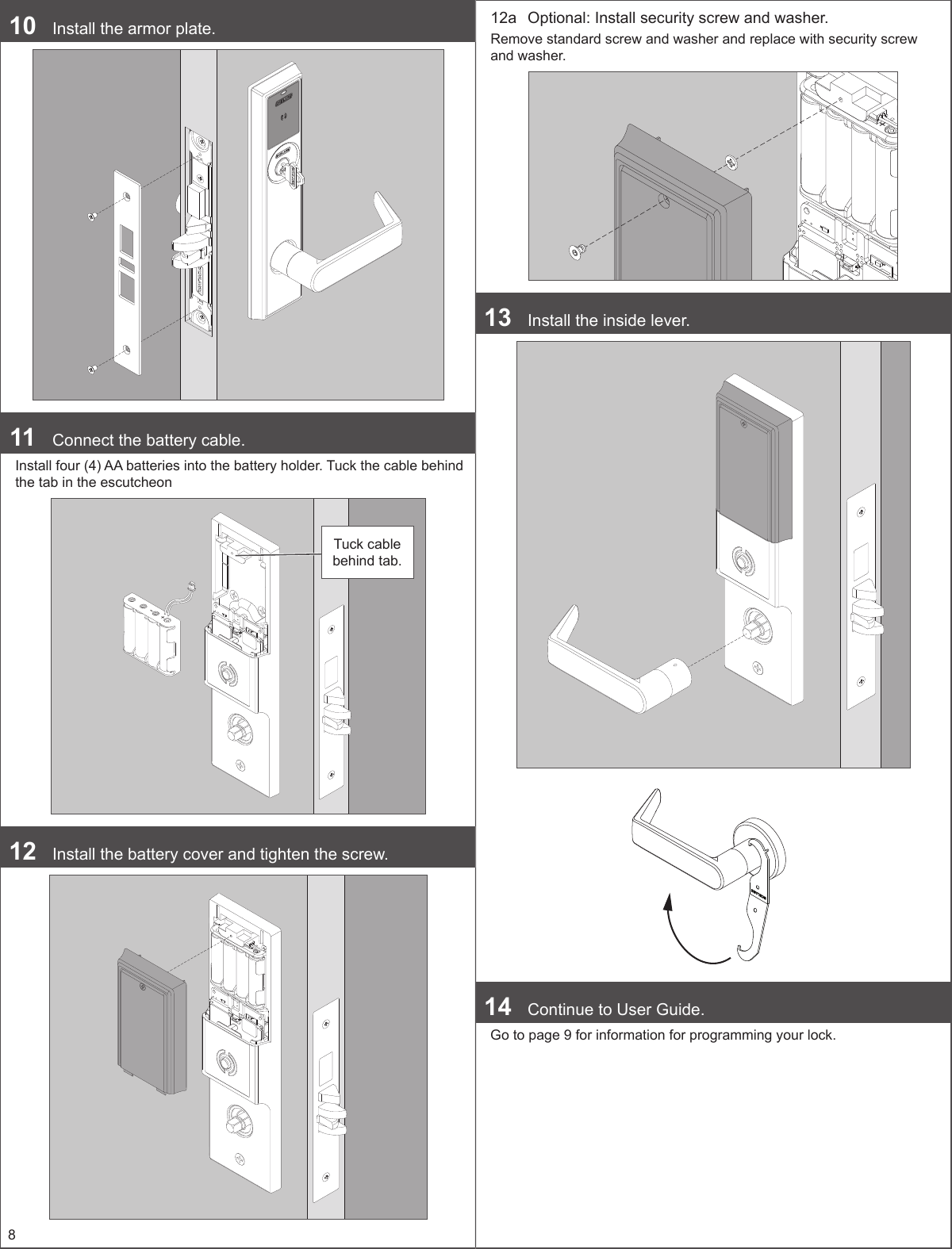 810  Install the armor plate.11  Connect the battery cable. Install four (4) AA batteries into the battery holder. Tuck the cable behind the tab in the escutcheonTuck cable behind tab.12  Install the battery cover and tighten the screw.12a  Optional: Install security screw and washer.Remove standard screw and washer and replace with security screw and washer.13  Install the inside lever. 14  Continue to User Guide.Go to page 9 for information for programming your lock.
