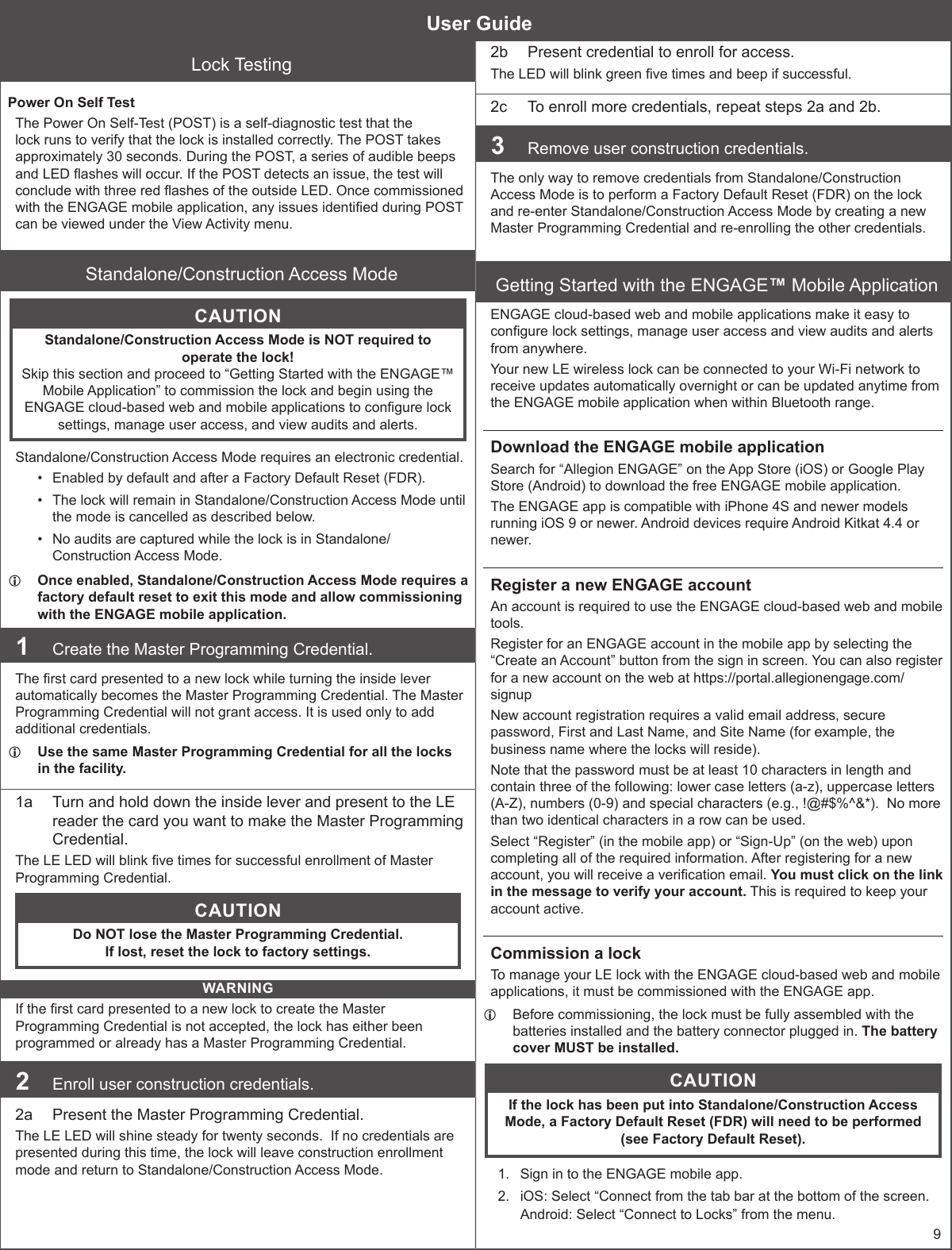 9Lock TestingPower On Self TestThe Power On Self-Test (POST) is a self-diagnostic test that the lock runs to verify that the lock is installed correctly. The POST takes approximately 30 seconds. During the POST, a series of audible beeps and LED ashes will occur. If the POST detects an issue, the test will conclude with three red ashes of the outside LED. Once commissioned with the ENGAGE mobile application, any issues identied during POST can be viewed under the View Activity menu.Standalone/Construction Access ModeCAUTIONStandalone/Construction Access Mode is NOT required to operate the lock!  Skip this section and proceed to “Getting Started with the ENGAGE™ Mobile Application” to commission the lock and begin using the ENGAGE cloud-based web and mobile applications to congure lock settings, manage user access, and view audits and alerts.Standalone/Construction Access Mode requires an electronic credential.•  Enabled by default and after a Factory Default Reset (FDR).•  The lock will remain in Standalone/Construction Access Mode until the mode is cancelled as described below.•  No audits are captured while the lock is in Standalone/Construction Access Mode. LOnce enabled, Standalone/Construction Access Mode requires a factory default reset to exit this mode and allow commissioning with the ENGAGE mobile application.1  Create the Master Programming Credential.The rst card presented to a new lock while turning the inside lever automatically becomes the Master Programming Credential. The Master Programming Credential will not grant access. It is used only to add additional credentials. LUse the same Master Programming Credential for all the locks in the facility.1a  Turn and hold down the inside lever and present to the LE reader the card you want to make the Master Programming Credential.The LE LED will blink ve times for successful enrollment of Master Programming Credential.CAUTIONDo NOT lose the Master Programming Credential. If lost, reset the lock to factory settings.WARNINGIf the rst card presented to a new lock to create the Master Programming Credential is not accepted, the lock has either been programmed or already has a Master Programming Credential. 2  Enroll user construction credentials.2a  Present the Master Programming Credential.The LE LED will shine steady for twenty seconds.  If no credentials are presented during this time, the lock will leave construction enrollment mode and return to Standalone/Construction Access Mode.2b  Present credential to enroll for access.The LED will blink green ve times and beep if successful.2c  To enroll more credentials, repeat steps 2a and 2b.3  Remove user construction credentials.The only way to remove credentials from Standalone/Construction Access Mode is to perform a Factory Default Reset (FDR) on the lock and re-enter Standalone/Construction Access Mode by creating a new Master Programming Credential and re-enrolling the other credentials.Getting Started with the ENGAGE™ Mobile ApplicationENGAGE cloud-based web and mobile applications make it easy to congure lock settings, manage user access and view audits and alerts from anywhere.Your new LE wireless lock can be connected to your Wi-Fi network to receive updates automatically overnight or can be updated anytime from the ENGAGE mobile application when within Bluetooth range.Download the ENGAGE mobile applicationSearch for “Allegion ENGAGE” on the App Store (iOS) or Google Play Store (Android) to download the free ENGAGE mobile application.The ENGAGE app is compatible with iPhone 4S and newer models running iOS 9 or newer. Android devices require Android Kitkat 4.4 or newer.Register a new ENGAGE accountAn account is required to use the ENGAGE cloud-based web and mobile tools.Register for an ENGAGE account in the mobile app by selecting the “Create an Account” button from the sign in screen. You can also register for a new account on the web at https://portal.allegionengage.com/signupNew account registration requires a valid email address, secure password, First and Last Name, and Site Name (for example, the business name where the locks will reside).Note that the password must be at least 10 characters in length and contain three of the following: lower case letters (a-z), uppercase letters (A-Z), numbers (0-9) and special characters (e.g., !@#$%^&amp;*).  No more than two identical characters in a row can be used.Select “Register” (in the mobile app) or “Sign-Up” (on the web) upon completing all of the required information. After registering for a new account, you will receive a verication email. You must click on the link in the message to verify your account. This is required to keep your account active.Commission a lockTo manage your LE lock with the ENGAGE cloud-based web and mobile applications, it must be commissioned with the ENGAGE app. LBefore commissioning, the lock must be fully assembled with the batteries installed and the battery connector plugged in. The battery cover MUST be installed. CAUTIONIf the lock has been put into Standalone/Construction Access Mode, a Factory Default Reset (FDR) will need to be performed (see Factory Default Reset).1.  Sign in to the ENGAGE mobile app. 2.  iOS: Select “Connect from the tab bar at the bottom of the screen.Android: Select “Connect to Locks” from the menu.User Guide