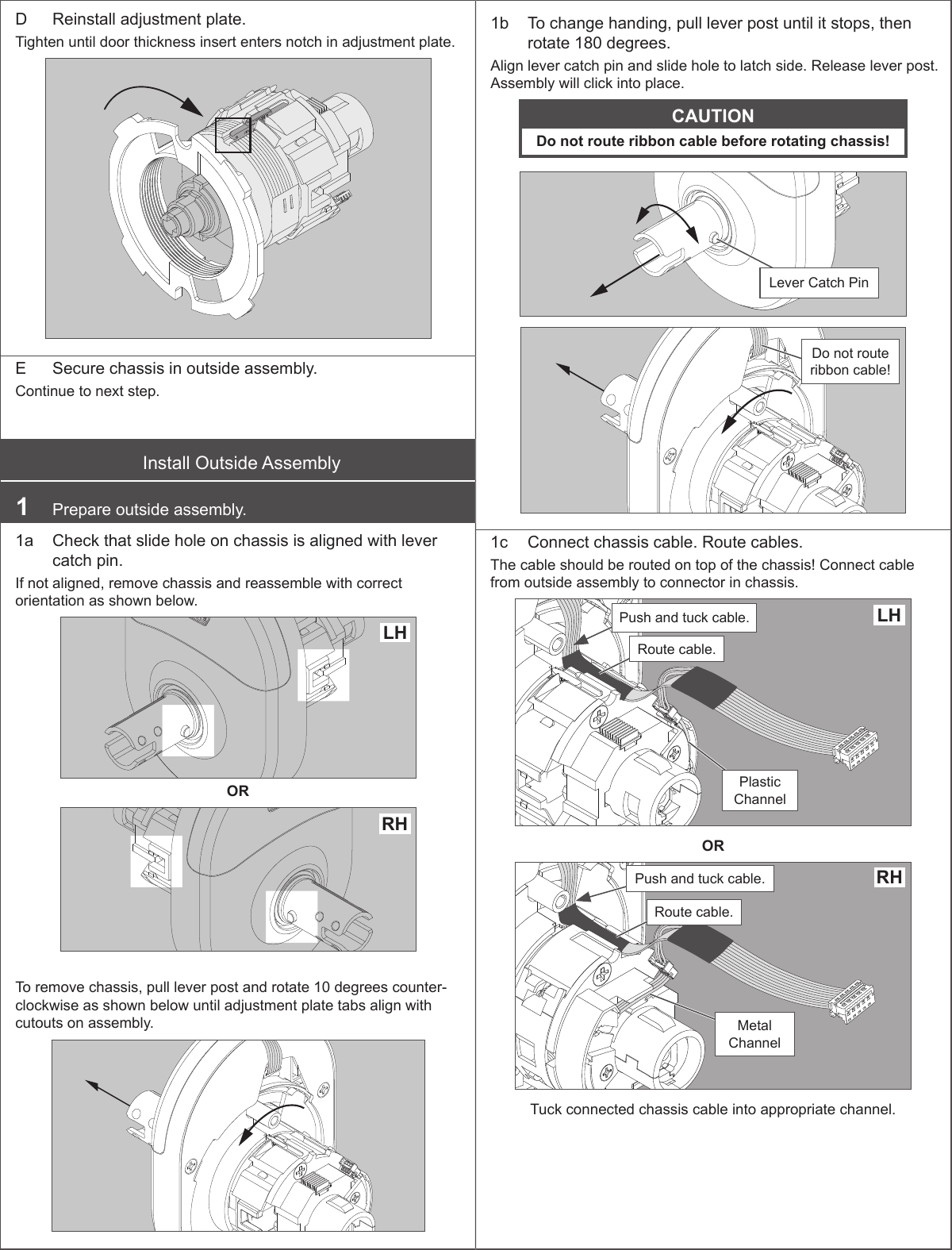  D  Reinstall adjustment plate.Tighten until door thickness insert enters notch in adjustment plate.E  Secure chassis in outside assembly.Continue to next step.Install Outside Assembly1  Prepare outside assembly.1a  Check that slide hole on chassis is aligned with lever catch pin. If not aligned, remove chassis and reassemble with correct orientation as shown below.LH ORRHTo remove chassis, pull lever post and rotate 10 degrees counter-clockwise as shown below until adjustment plate tabs align with cutouts on assembly.1b  To change handing, pull lever post until it stops, then rotate 180 degrees. Align lever catch pin and slide hole to latch side. Release lever post. Assembly will click into place.CAUTIONDo not route ribbon cable before rotating chassis!Lever Catch PinDo not route ribbon cable!1c  Connect chassis cable. Route cables.The cable should be routed on top of the chassis! Connect cable from outside assembly to connector in chassis.Push and tuck cable.Plastic ChannelRoute cable.LHORRHPush and tuck cable.Metal ChannelRoute cable.Tuck connected chassis cable into appropriate channel.