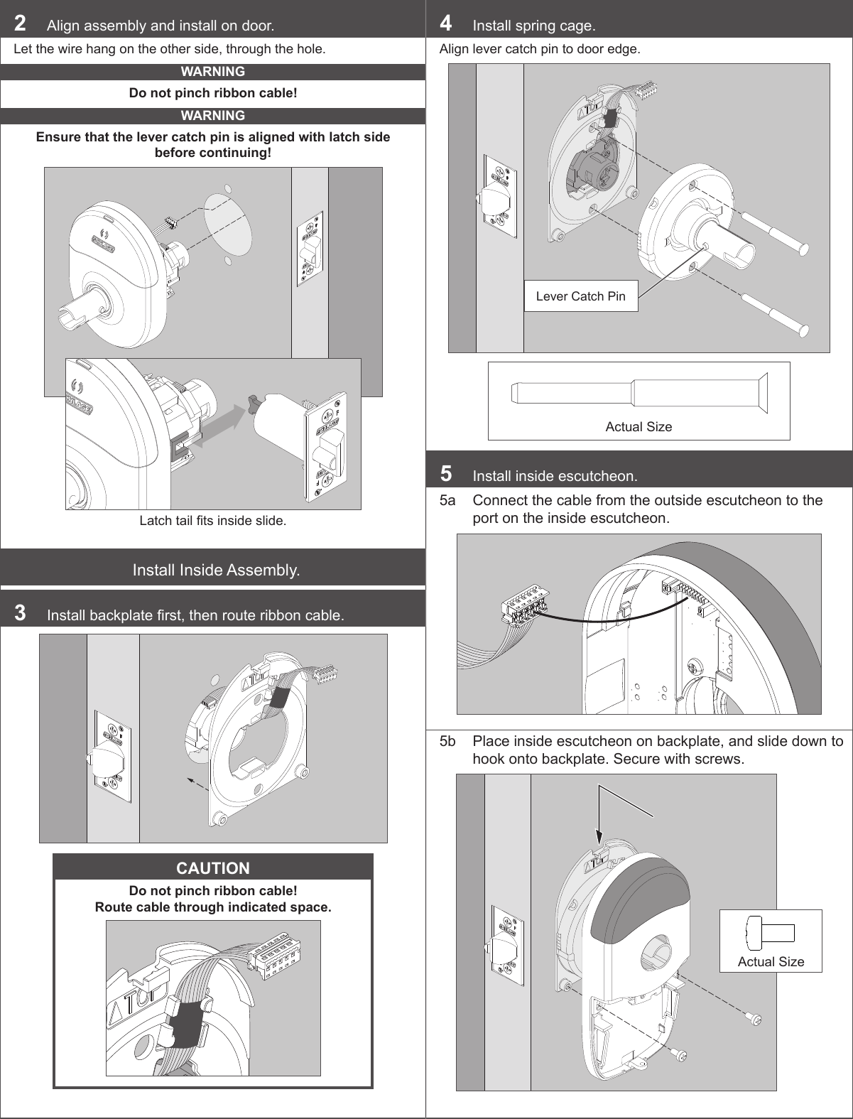 2  Align assembly and install on door.Let the wire hang on the other side, through the hole.WARNINGDo not pinch ribbon cable!WARNINGEnsure that the lever catch pin is aligned with latch side before continuing!Latch tail ts inside slide.Install Inside Assembly.3  Install backplate rst, then route ribbon cable.CAUTIONDo not pinch ribbon cable!  Route cable through indicated space.4  Install spring cage.Align lever catch pin to door edge.Lever Catch PinActual Size5  Install inside escutcheon.5a  Connect the cable from the outside escutcheon to the port on the inside escutcheon.5b  Place inside escutcheon on backplate, and slide down to hook onto backplate. Secure with screws.Actual Size