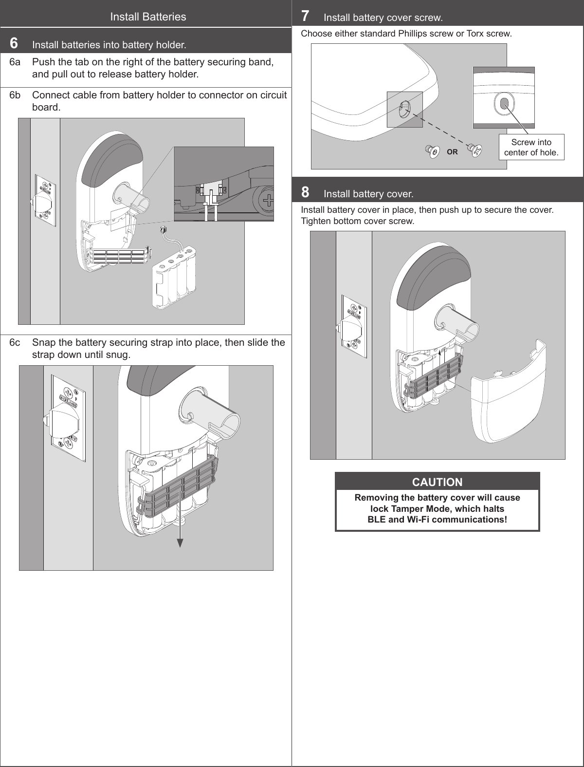 Install Batteries6  Install batteries into battery holder.6a  Push the tab on the right of the battery securing band, and pull out to release battery holder.6b  Connect cable from battery holder to connector on circuit board.6c  Snap the battery securing strap into place, then slide the strap down until snug.7  Install battery cover screw.Choose either standard Phillips screw or Torx screw.ORScrew into center of hole.8  Install battery cover.Install battery cover in place, then push up to secure the cover. Tighten bottom cover screw.CAUTIONRemoving the battery cover will cause  lock Tamper Mode, which halts BLE and Wi-Fi communications!