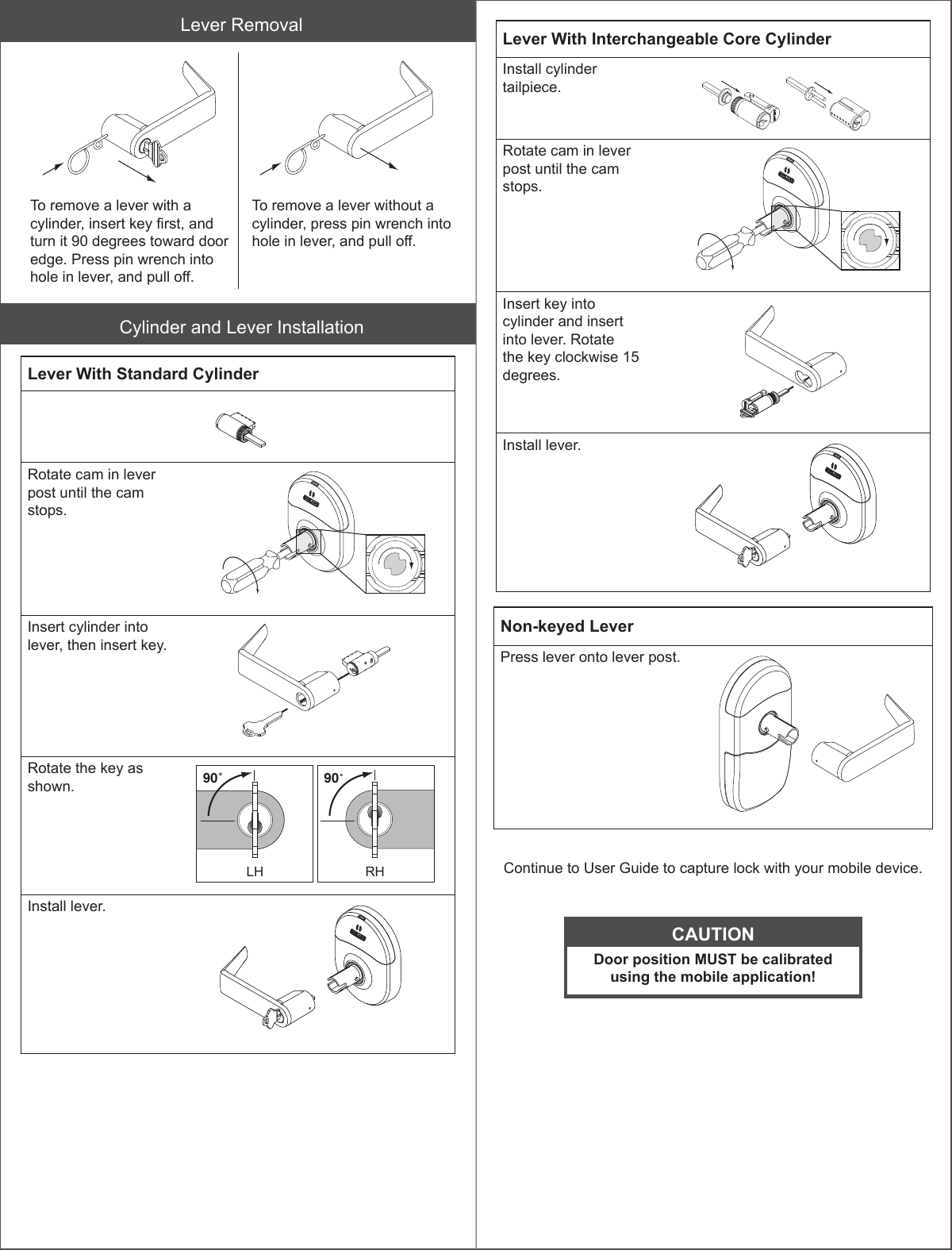 Lever RemovalTo remove a lever with a cylinder, insert key rst, and turn it 90 degrees toward door edge. Press pin wrench into hole in lever, and pull off.To remove a lever without a cylinder, press pin wrench into hole in lever, and pull off.Cylinder and Lever InstallationLever With Standard CylinderRotate cam in lever post until the cam stops.Insert cylinder into lever, then insert key.Rotate the key as shown. 90˚LH90˚RH90˚LH90˚RHInstall lever.Lever With Interchangeable Core CylinderInstall cylinder tailpiece. Rotate cam in lever post until the cam stops.Insert key into cylinder and insert into lever. Rotate the key clockwise 15 degrees.Install lever.Non-keyed LeverPress lever onto lever post.Continue to User Guide to capture lock with your mobile device.CAUTIONDoor position MUST be calibrated using the mobile application!