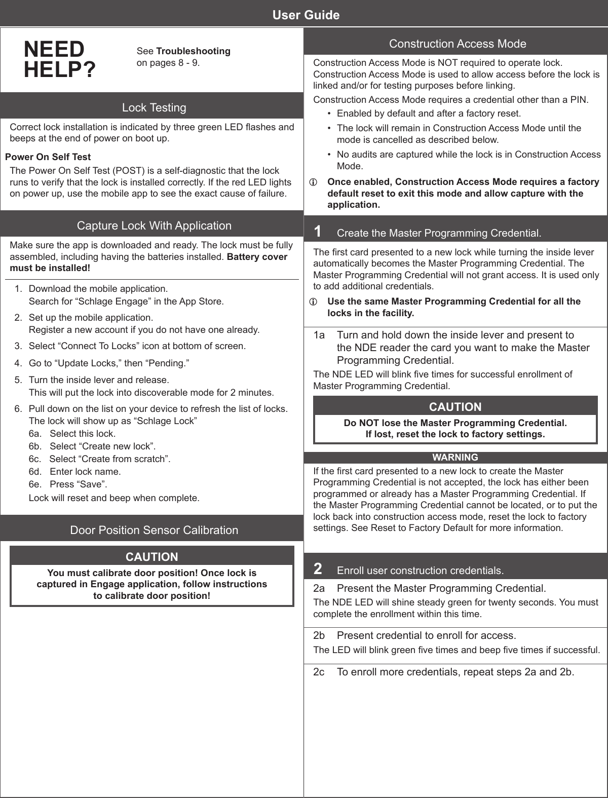        NEEDHELP?See Troubleshooting  on pages 8 - 9.Lock TestingCorrect lock installation is indicated by three green LED ashes and beeps at the end of power on boot up. Power On Self TestThe Power On Self Test (POST) is a self-diagnostic that the lock runs to verify that the lock is installed correctly. If the red LED lights on power up, use the mobile app to see the exact cause of failure.Capture Lock With ApplicationMake sure the app is downloaded and ready. The lock must be fully assembled, including having the batteries installed. Battery cover must be installed!1.  Download the mobile application.Search for “Schlage Engage” in the App Store.2.  Set up the mobile application.Register a new account if you do not have one already.3.  Select “Connect To Locks” icon at bottom of screen.4.  Go to “Update Locks,” then “Pending.”5.  Turn the inside lever and release.This will put the lock into discoverable mode for 2 minutes.6.  Pull down on the list on your device to refresh the list of locks.The lock will show up as “Schlage Lock”6a.   Select this lock.6b.   Select “Create new lock”.6c.   Select “Create from scratch”.6d.   Enter lock name.6e.   Press “Save”.Lock will reset and beep when complete.Door Position Sensor CalibrationCAUTIONYou must calibrate door position! Once lock is  captured in Engage application, follow instructions  to calibrate door position!Construction Access ModeConstruction Access Mode is NOT required to operate lock. Construction Access Mode is used to allow access before the lock is linked and/or for testing purposes before linking.Construction Access Mode requires a credential other than a PIN.•  Enabled by default and after a factory reset.•  The lock will remain in Construction Access Mode until the mode is cancelled as described below.•  No audits are captured while the lock is in Construction Access Mode. LOnce enabled, Construction Access Mode requires a factory default reset to exit this mode and allow capture with the application.1  Create the Master Programming Credential.The rst card presented to a new lock while turning the inside lever automatically becomes the Master Programming Credential. The Master Programming Credential will not grant access. It is used only to add additional credentials. LUse the same Master Programming Credential for all the locks in the facility.1a  Turn and hold down the inside lever and present to the NDE reader the card you want to make the Master Programming Credential.The NDE LED will blink ve times for successful enrollment of Master Programming Credential.CAUTIONDo NOT lose the Master Programming Credential. If lost, reset the lock to factory settings.WARNINGIf the rst card presented to a new lock to create the Master Programming Credential is not accepted, the lock has either been programmed or already has a Master Programming Credential. If the Master Programming Credential cannot be located, or to put the lock back into construction access mode, reset the lock to factory settings. See Reset to Factory Default for more information. 2  Enroll user construction credentials.2a  Present the Master Programming Credential.The NDE LED will shine steady green for twenty seconds. You must complete the enrollment within this time.2b  Present credential to enroll for access.The LED will blink green ve times and beep ve times if successful.2c  To enroll more credentials, repeat steps 2a and 2b.User Guide