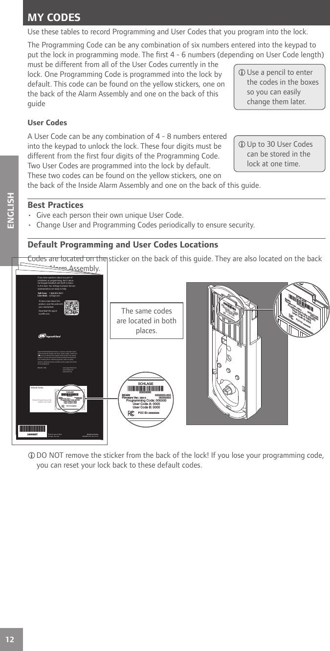 12ENGLISHMY CODESUse these tables to record Programming and User Codes that you program into the lock.The Programming Code can be any combination of six numbers entered into the keypad to put the lock in programming mode. The ﬁ rst 4 - 6 numbers (depending on User Code length) must be different from all of the User Codes currently in the lock. One Programming Code is programmed into the lock by default. This code can be found on the yellow stickers, one on the back of the Alarm Assembly and one on the back of this guideUser CodesA User Code can be any combination of 4 - 8 numbers entered into the keypad to unlock the lock. These four digits must be different from the ﬁ rst four digits of the Programming Code. Two User Codes are programmed into the lock by default. These two codes can be found on the yellow stickers, one on the back of the Inside Alarm Assembly and one on the back of this guide.Best Practices•  Give each person their own unique User Code.•  Change User and Programming Codes periodically to ensure security.Default Programming and User Codes LocationsCodes are located on the sticker on the back of this guide. They are also located on the back of the Alarm Assembly. Use a pencil to enter the codes in the boxes so you can easily change them later. Up to 30 User Codes can be stored in the lock at one time.installation or programming, don’t return the Keypad Lock to the store. Our Schlage Customer Service representatives are ready to help.Toll-Free: 1.888.805.9837Live Chat: schlage.comIngersoll Rand Residential Solutions, a business comprised of well-known brands like Schlage® and Trane®, delivers safety, comfort and ef ciency to homeowners throughout North America. Our quality products, services and solutions include mechanical and electronic locks, heating and air conditioning systems, indoor air quality solutions, advanced controls, portable security systems and remote home management.        moc.dnarllosregni.www 4681-748-008       moc.egalhcs.www moc.enart.www If you have questions about any part of installation or programming, don’t return the Keypad Deadbolt with Built-in Alarm to the store. Our Schlage Customer Service representatives are ready to help.Toll-Free: 1.888.805.9837Live Chat: schlage.comTo learn more about this product, scan the code with your smartphone.Download the app at scanlife.com.© 2012 Ingersoll RandAll rights reserved.Printed in Country24060857 Rev. 06/12-a124060857Default Programming CodeDefault User CodesDefault CodesSCHLAGE00000000BE469Firmware Ver.: xxx-xProgramming Code: 000000User Code A: 0000User Code B: 00000000000-00000000000FCC ID: xxxxxxxxSCHLAGE00000000BE469Firmware Ver.: xxx-xProgramming Code: 000000User Code A: 0000User Code B: 00000000000-00000000000FCC ID: xxxxxxxxThe same codes are located in both places.SCHLAGE00000000BE469Firmware Ver.: xxx-xProgramming Code: 000000User Code A: 0000User Code B: 00000000000-00000000000FCC ID: xxxxxxxxSCHLAGE00000000BE469Firmware Ver.: xxx-xProgramming Code: 000000User Code A: 0000User Code B: 00000000000-00000000000FCC ID: xxxxxxxx DO NOT remove the sticker from the back of the lock! If you lose your programming code, you can reset your lock back to these default codes.