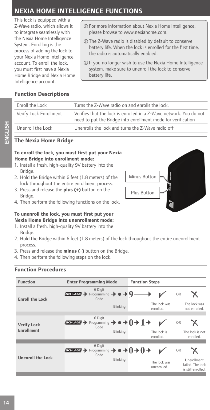 14ENGLISHNEXIA HOME INTELLIGENCE FUNCTIONSThis lock is equipped with a Z-Wave radio, which allows it to integrate seamlessly with the Nexia Home Intelligence System. Enrolling is the process of adding the lock to your Nexia Home Intelligence account. To enroll the lock, you must ﬁ rst have a Nexia Home Bridge and Nexia Home Intelligence account.Function DescriptionsEnroll the Lock Turns the Z-Wave radio on and enrolls the lock.Verify Lock Enrollment Veriﬁ es that the lock is enrolled in a Z-Wave network. You do not need to put the Bridge into enrollment mode for veriﬁ cationUnenroll the Lock Unenrolls the lock and turns the Z-Wave radio off.The Nexia Home BridgeTo enroll the lock, you must ﬁ rst put your Nexia Home Bridge into enrollment mode:1. Install a fresh, high-quality 9V battery into the Bridge.2. Hold the Bridge within 6 feet (1.8 meters) of the lock throughout the entire enrollment process.3. Press and release the plus (+) button on the Bridge. 4. Then perform the following functions on the lock.To unenroll the lock, you must ﬁ rst put your Nexia Home Bridge into unenrollment mode:1. Install a fresh, high-quality 9V battery into the Bridge.2. Hold the Bridge within 6 feet (1.8 meters) of the lock throughout the entire unenrollment process.3. Press and release the minus (-) button on the Bridge. 4. Then perform the following steps on the lock. Function ProceduresFunction Enter Programming Mode Function StepsEnroll the Lock6 Digit Programming CodeORBlinking The lock was enrolled.The lock was not enrolled.Verify Lock Enrollment6 Digit Programming CodeORBlinking The lock is enrolled.The lock is not enrolled.Unenroll the Lock6 Digit Programming CodeORBlinking The lock was unenrolled.Unerollment failed. The lock is still enrolled. For more information about Nexia Home Intelligence, please browse to www.nexiahome.com. The Z-Wave radio is disabled by default to conserve battery life. When the lock is enrolled for the ﬁ rst time, the radio is automatically enabled. If you no longer wish to use the Nexia Home Intelligence system, make sure to unenroll the lock to conserve battery life.+-Plus ButtonMinus Button