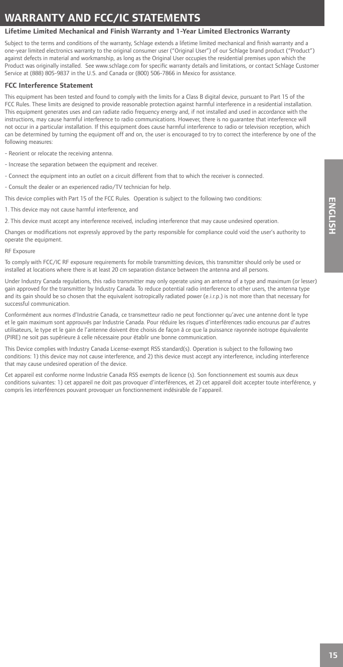 15ENGLISHWARRANTY AND FCC/IC STATEMENTSLifetime Limited Mechanical and Finish Warranty and 1-Year Limited Electronics WarrantySubject to the terms and conditions of the warranty, Schlage extends a lifetime limited mechanical and ﬁ nish warranty and a one-year limited electronics warranty to the original consumer user (“Original User”) of our Schlage brand product (“Product”) against defects in material and workmanship, as long as the Original User occupies the residential premises upon which the Product was originally installed.  See www.schlage.com for speciﬁ c warranty details and limitations, or contact Schlage Customer Service at (888) 805-9837 in the U.S. and Canada or (800) 506-7866 in Mexico for assistance.FCC Interference StatementThis equipment has been tested and found to comply with the limits for a Class B digital device, pursuant to Part 15 of the FCC Rules. These limits are designed to provide reasonable protection against harmful interference in a residential installation. This equipment generates uses and can radiate radio frequency energy and, if not installed and used in accordance with the instructions, may cause harmful interference to radio communications. However, there is no guarantee that interference will not occur in a particular installation. If this equipment does cause harmful interference to radio or television reception, which can be determined by turning the equipment off and on, the user is encouraged to try to correct the interference by one of the following measures:- Reorient or relocate the receiving antenna.- Increase the separation between the equipment and receiver.- Connect the equipment into an outlet on a circuit different from that to which the receiver is connected.- Consult the dealer or an experienced radio/TV technician for help.This device complies with Part 15 of the FCC Rules.  Operation is subject to the following two conditions:1. This device may not cause harmful interference, and2. This device must accept any interference received, including interference that may cause undesired operation.Changes or modiﬁ cations not expressly approved by the party responsible for compliance could void the user’s authority to operate the equipment.RF ExposureTo comply with FCC/IC RF exposure requirements for mobile transmitting devices, this transmitter should only be used or installed at locations where there is at least 20 cm separation distance between the antenna and all persons.Under Industry Canada regulations, this radio transmitter may only operate using an antenna of a type and maximum (or lesser) gain approved for the transmitter by Industry Canada. To reduce potential radio interference to other users, the antenna type and its gain should be so chosen that the equivalent isotropically radiated power (e.i.r.p.) is not more than that necessary for successful communication.Conformément aux normes d’Industrie Canada, ce transmetteur radio ne peut fonctionner qu’avec une antenne dont le type et le gain maximum sont approuvés par Industrie Canada. Pour réduire les risques d’interférences radio encourus par d’autres utilisateurs, le type et le gain de l’antenne doivent être choisis de façon à ce que la puissance rayonnée isotrope équivalente (PIRE) ne soit pas supérieure à celle nécessaire pour établir une bonne communication.This Device complies with Industry Canada License-exempt RSS standard(s). Operation is subject to the following two conditions: 1) this device may not cause interference, and 2) this device must accept any interference, including interference that may cause undesired operation of the device.Cet appareil est conforme norme Industrie Canada RSS exempts de licence (s). Son fonctionnement est soumis aux deux conditions suivantes: 1) cet appareil ne doit pas provoquer d’interférences, et 2) cet appareil doit accepter toute interférence, y compris les interférences pouvant provoquer un fonctionnement indésirable de l’appareil.