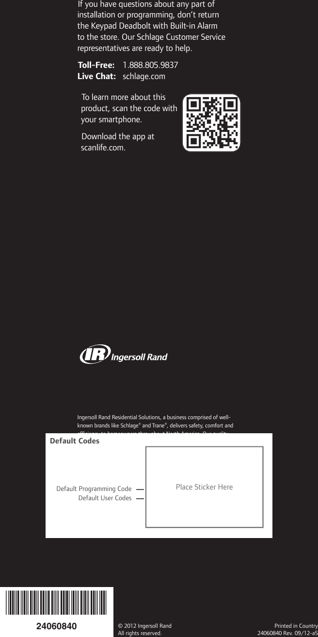 Ingersoll Rand Residential Solutions, a business comprised of well-known brands like Schlage® and Trane®, delivers safety, comfort and efﬁ ciency to homeowners throughout North America. Our quality products, services and solutions include mechanical and electronic locks, heating and air conditioning systems, indoor air quality solutions, advanced controls, portable security systems and remote home management.800-847-1864  www.ingersollrand.com          www.schlage.com        www.trane.comIf you have questions about any part of installation or programming, don’t return the Keypad Deadbolt with Built-in Alarm to the store. Our Schlage Customer Service representatives are ready to help.Toll-Free: 1.888.805.9837Live Chat: schlage.comTo learn more about this product, scan the code with your smartphone.Download the app at scanlife.com.© 2012 Ingersoll RandAll rights reserved.Printed in Country24060840 Rev. 09/12-a524060840Default Programming CodeDefault User CodesPlace Sticker HereDefault Codes