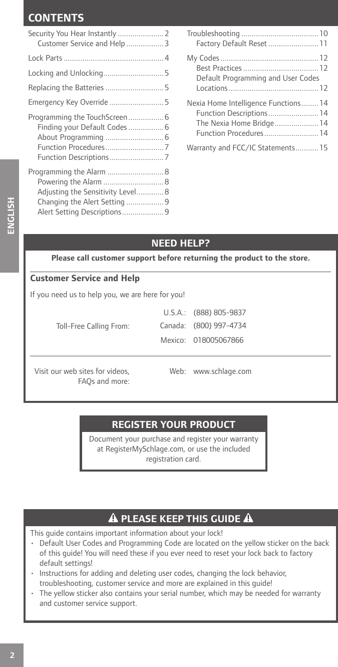 2ENGLISHCONTENTSSecurity You Hear Instantly ......................2Customer Service and Help ..................3Lock Parts ................................................ 4Locking and Unlocking .............................5Replacing the Batteries ............................5Emergency Key Override ..........................5Programming the TouchScreen .................6Finding your Default Codes ................. 6About Programming ............................ 6Function Procedures ............................7Function Descriptions ..........................7Programming the Alarm ...........................8Powering the Alarm ............................. 8Adjusting the Sensitivity Level ............. 8Changing the Alert Setting ..................9Alert Setting Descriptions .................... 9Troubleshooting ..................................... 10Factory Default Reset ........................ 11My Codes ...............................................12Best Practices ....................................12Default Programming and User Codes Locations ........................................... 12Nexia Home Intelligence Functions ........14Function Descriptions ........................14The Nexia Home Bridge .....................14Function Procedures ..........................14Warranty and FCC/IC Statements ...........15 PLEASE KEEP THIS GUIDE This guide contains important information about your lock! •  Default User Codes and Programming Code are located on the yellow sticker on the back of this guide! You will need these if you ever need to reset your lock back to factory default settings!•  Instructions for adding and deleting user codes, changing the lock behavior, troubleshooting, customer service and more are explained in this guide!•  The yellow sticker also contains your serial number, which may be needed for warranty and customer service support.NEED HELP?Please call customer support before returning the product to the store.Customer Service and HelpIf you need us to help you, we are here for you!Toll-Free Calling From:U.S.A.: (888) 805-9837Canada: (800) 997-4734Mexico: 018005067866Visit our web sites for videos, FAQs and more:Web: www.schlage.comREGISTER YOUR PRODUCTDocument your purchase and register your warranty at RegisterMySchlage.com, or use the included registration card.