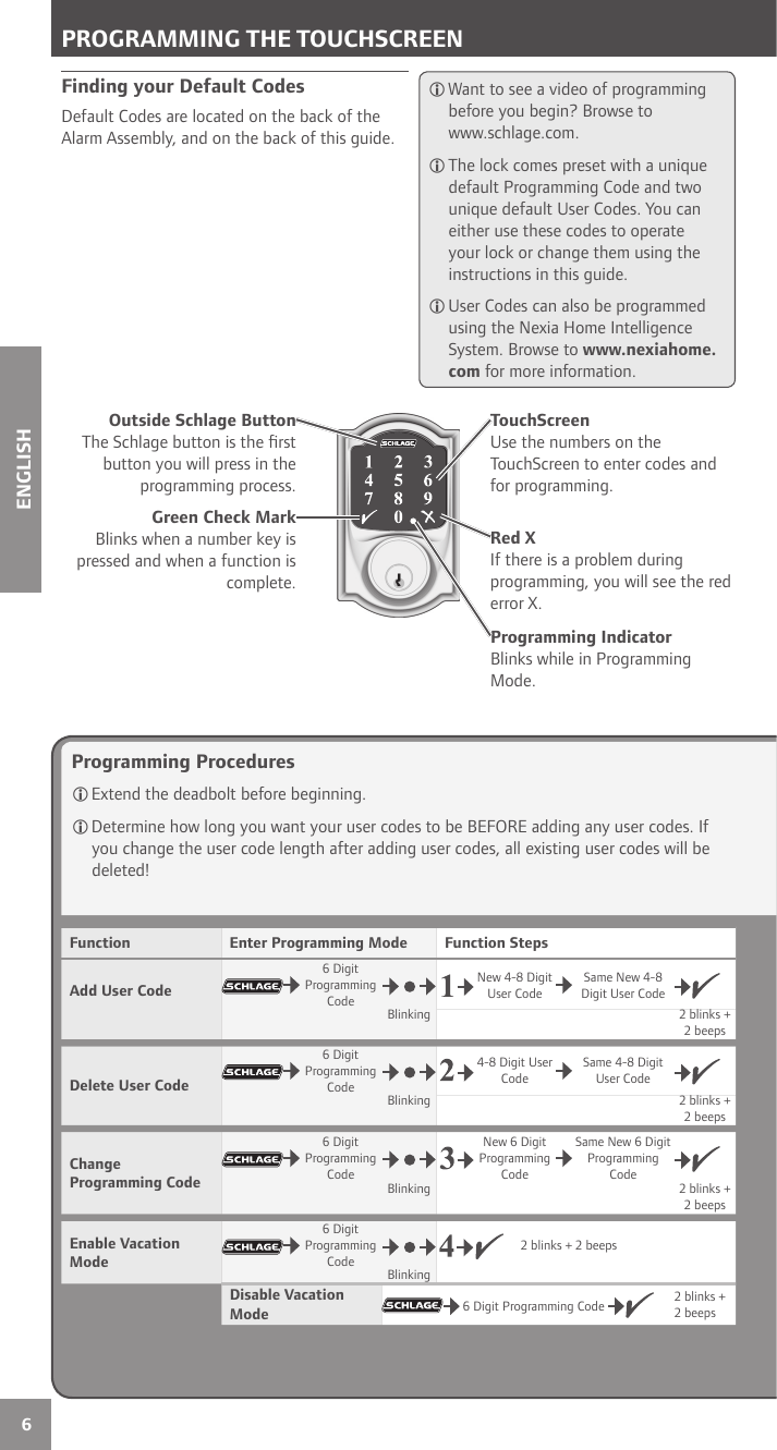 6ENGLISHProgramming Procedures Extend the deadbolt before beginning. Determine how long you want your user codes to be BEFORE adding any user codes. If you change the user code length after adding user codes, all existing user codes will be deleted!Finding your Default CodesDefault Codes are located on the back of the Alarm Assembly, and on the back of this guide. Want to see a video of programming before you begin? Browse to www.schlage.com. The lock comes preset with a unique default Programming Code and two unique default User Codes. You can either use these codes to operate your lock or change them using the instructions in this guide. User Codes can also be programmed using the Nexia Home Intelligence System. Browse to www.nexiahome.com for more information.Green Check MarkBlinks when a number key is pressed and when a function is complete.Red XIf there is a problem during programming, you will see the red error X.Outside Schlage ButtonThe Schlage button is the ﬁ rst button you will press in the programming process.TouchScreenUse the numbers on the TouchScreen to enter codes and for programming. PROGRAMMING THE TOUCHSCREENFunction Enter Programming Mode Function StepsAdd User Code6 Digit Programming CodeNew 4-8 Digit User CodeSame New 4-8 Digit User CodeBlinking 2 blinks + 2 beeps Delete User Code6 Digit Programming Code4-8 Digit User CodeSame 4-8 Digit User CodeBlinking 2 blinks + 2 beepsChange Programming Code6 Digit Programming CodeNew 6 Digit  Programming CodeSame New 6 Digit Programming CodeBlinking 2 blinks + 2 beepsEnable Vacation Mode6 Digit Programming Code2 blinks + 2 beepsBlinking Disable Vacation Mode  6 Digit Programming Code 2 blinks + 2 beepsProgramming IndicatorBlinks while in Programming Mode.