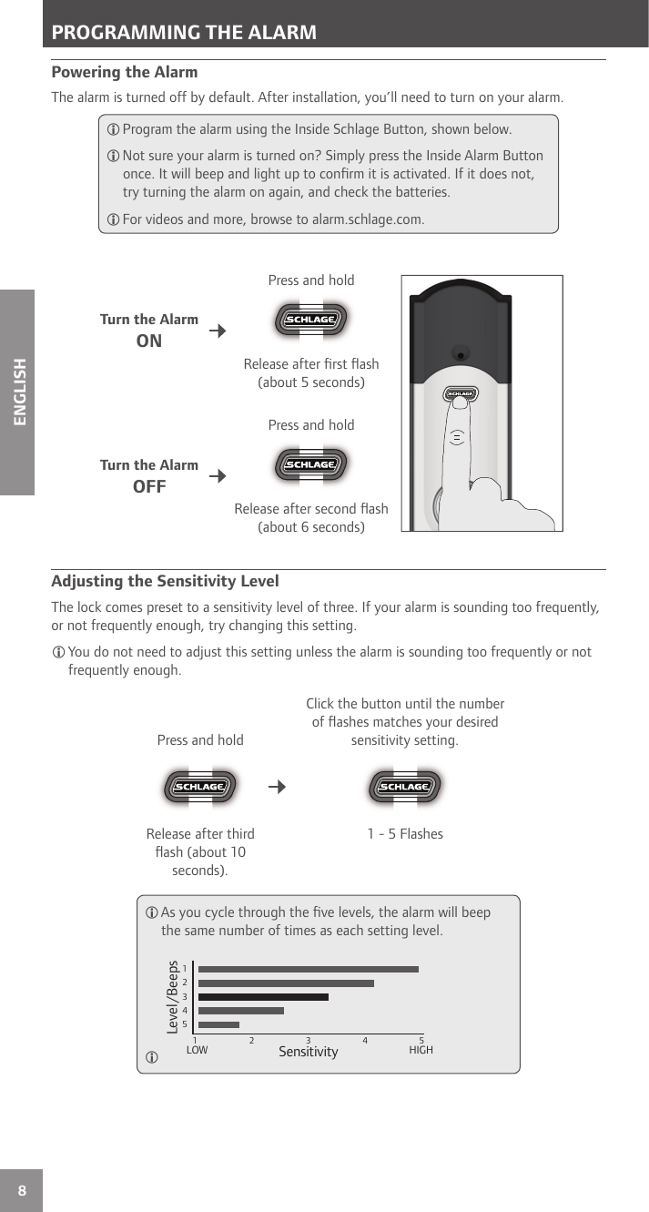 8ENGLISHPowering the AlarmThe alarm is turned off by default. After installation, you’ll need to turn on your alarm. Program the alarm using the Inside Schlage Button, shown below. Not sure your alarm is turned on? Simply press the Inside Alarm Button once. It will beep and light up to conﬁ rm it is activated. If it does not, try turning the alarm on again, and check the batteries. For videos and more, browse to alarm.schlage.com.Turn the AlarmONPress and holdRelease after ﬁ rst ﬂ ash (about 5 seconds)Turn the AlarmOFFPress and holdRelease after second ﬂ ash (about 6 seconds) Adjusting the Sensitivity LevelThe lock comes preset to a sensitivity level of three. If your alarm is sounding too frequently, or not frequently enough, try changing this setting.You do not need to adjust this setting unless the alarm is sounding too frequently or not frequently enough.Press and holdClick the button until the number of ﬂ ashes matches your desired sensitivity setting.Release after third ﬂ ash (about 10 seconds).1 - 5 Flashes As you cycle through the ﬁ ve levels, the alarm will beep the same number of times as each setting level. 123451 2 3 4 5Sensitivity Level/BeepsLOW HIGH PROGRAMMING THE ALARM