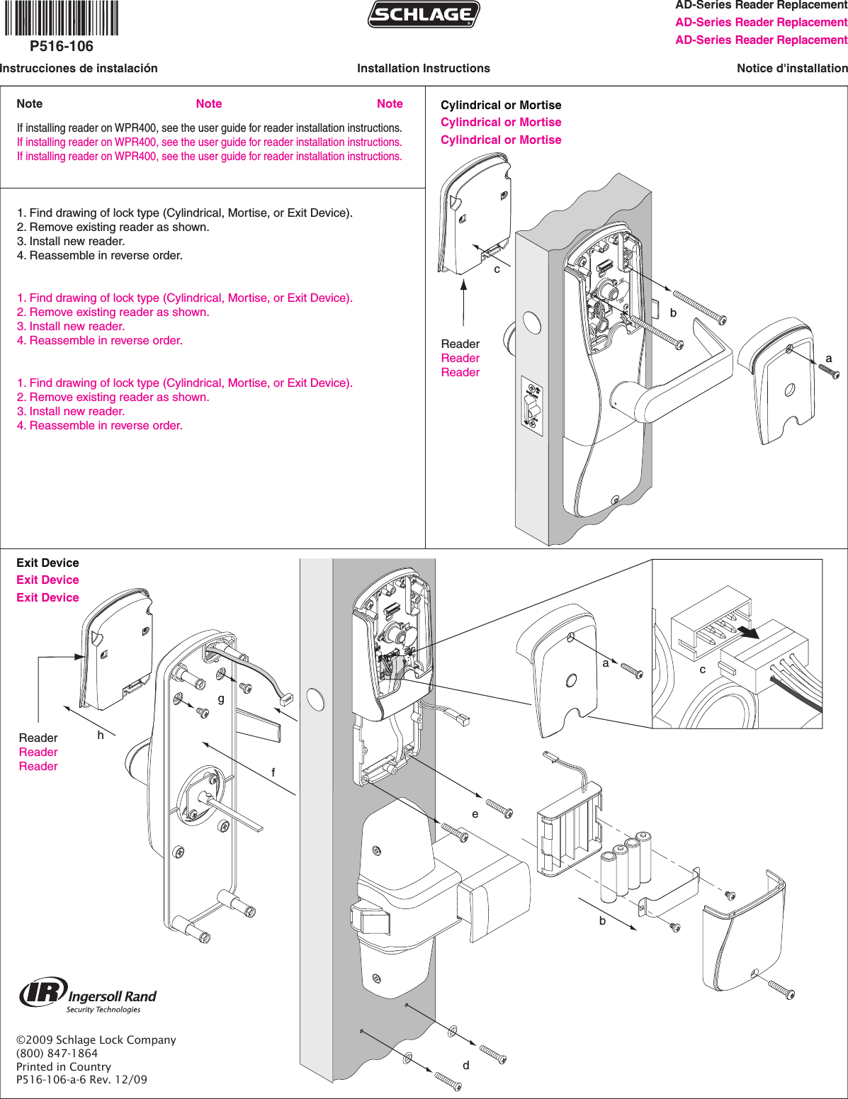 AD-Series Reader ReplacementAD-Series Reader Replacement AD-Series Reader ReplacementInstallation InstructionsInstrucciones de instalación Notice d&apos;installationCylindrical or MortiseCylindrical or Mortise Cylindrical or Mortise     abc          If installing reader on WPR400, see the user guide for reader installation instructions.If installing reader on WPR400, see the user guide for reader installation instructions.If installing reader on WPR400, see the user guide for reader installation instructions.1. Find drawing of lock type (Cylindrical, Mortise, or Exit Device).2. Remove existing reader as shown.3. Install new reader.4. Reassemble in reverse order. 1. Find drawing of lock type (Cylindrical, Mortise, or Exit Device).2. Remove existing reader as shown.3. Install new reader.4. Reassemble in reverse order. 1. Find drawing of lock type (Cylindrical, Mortise, or Exit Device).2. Remove existing reader as shown.3. Install new reader.4. Reassemble in reverse order.     P516-106©2009 Schlage Lock Company(800) 847-1864Printed in CountryP516-106-a-6 Rev. 12/09abdefghReaderReaderReader        Exit Device Exit Device  Exit Device      ReaderReaderReader        cNoteNote Note
