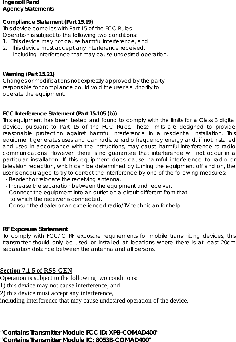 Ingersoll Rand Agency Statements  Compliance Statement (Part 15.19) This device complies with Part 15 of the FCC Rules.  Operation is subject to the following two conditions:  1.   This device may not cause harmful interference, and  2.   This device must accept any interference received,         including interference that may cause undesired operation.   Warning (Part 15.21) Changes or modifications not expressly approved by the party  responsible for compliance could void the user’s authority to  operate the equipment.   FCC Interference Statement (Part 15.105 (b)) This equipment has been tested and found to comply with the limits for a Class B digital device, pursuant to Part 15 of the FCC Rules. These limits are designed to provide reasonable protection against harmful interference in a residential installation. This equipment generates uses and can radiate radio frequency energy and, if not installed and used in accordance with the instructions, may cause harmful interference to radio communications. However, there is no guarantee that interference will not occur in a particular installation. If this equipment does cause harmful interference to radio or television reception, which can be determined by turning the equipment off and on, the user is encouraged to try to correct the interference by one of the following measures:   - Reorient or relocate the receiving antenna.   - Increase the separation between the equipment and receiver.   - Connect the equipment into an outlet on a circuit different from that        to which the receiver is connected.   - Consult the dealer or an experienced radio/TV technician for help.   RF Exposure Statement To comply with FCC/IC RF exposure requirements for mobile transmitting devices, this transmitter should only be used or installed at locations where there is at least 20cm separation distance between the antenna and all persons.   Section 7.1.5 of RSS-GEN Operation is subject to the following two conditions:  1) this device may not cause interference, and 2) this device must accept any interference,   including interference that may cause undesired operation of the device.    “Contains Transmitter Module FCC ID: XPB-COMAD400” “Contains Transmitter Module IC: 8053B-COMAD400”  