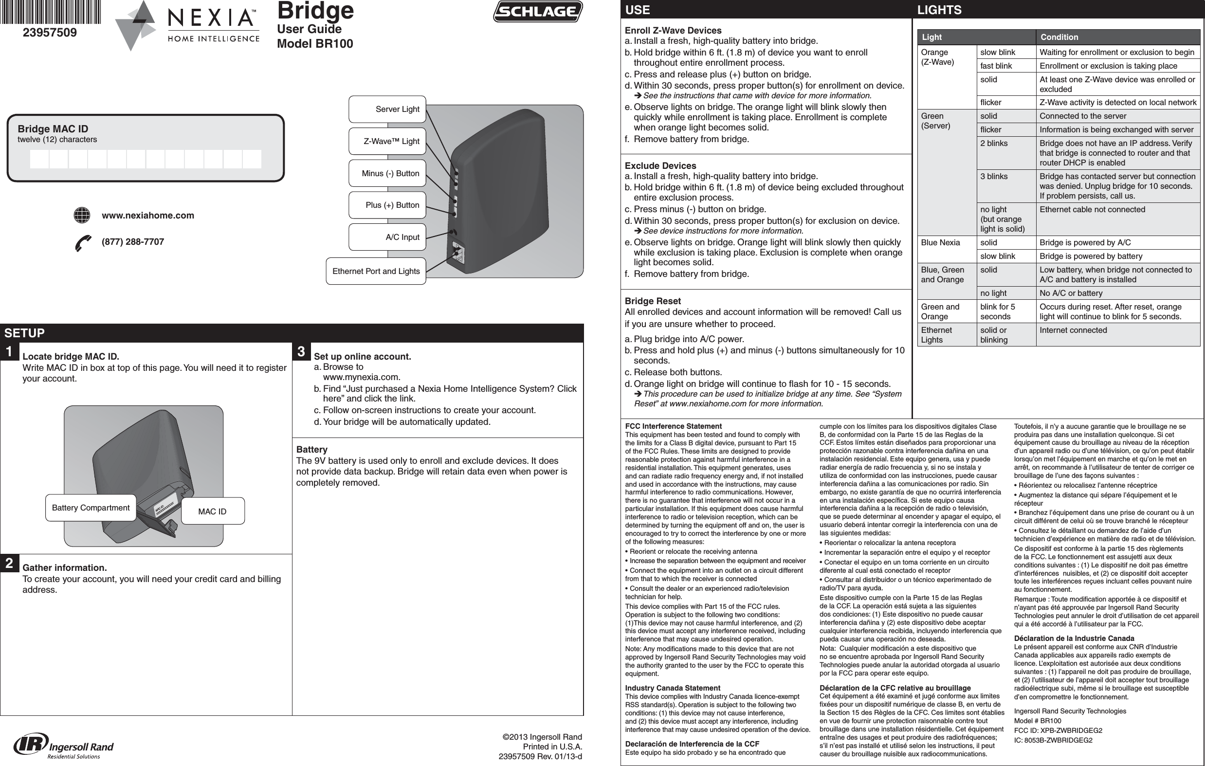 BridgeUser GuideModel BR10023957509©2013 Ingersoll RandPrinted in U.S.A.23957509 Rev. 01/13-dBridge MAC IDtwelve (12) characters1  Locate bridge MAC ID.Write MAC ID in box at top of this page. You will need it to register your account.MAC ID:XXXXXXXXXXXX2  Gather information.To create your account, you will need your credit card and billing address.Battery Compartment MAC ID-+Server LightZ-Wave™ LightMinus (-) ButtonPlus (+) ButtonA/C InputEthernet Port and LightsUSEEnroll Z-Wave Devicesa. Install a fresh, high-quality battery into bridge.b. Hold bridge within 6 ft. (1.8 m) of device you want to enroll throughout entire enrollment process.c. Press and release plus (+) button on bridge.d. Within 30 seconds, press proper button(s) for enrollment on device.  See the instructions that came with device for more information.e. Observe lights on bridge. The orange light will blink slowly then quickly while enrollment is taking place. Enrollment is complete when orange light becomes solid.f.  Remove battery from bridge.Exclude Devicesa. Install a fresh, high-quality battery into bridge.b. Hold bridge within 6 ft. (1.8 m) of device being excluded throughout entire exclusion process.c. Press minus (-) button on bridge.d. Within 30 seconds, press proper button(s) for exclusion on device.  See device instructions for more information.e. Observe lights on bridge. Orange light will blink slowly then quickly while exclusion is taking place. Exclusion is complete when orange light becomes solid.f.  Remove battery from bridge.Bridge ResetAll enrolled devices and account information will be removed! Call us if you are unsure whether to proceed.a. Plug bridge into A/C power.b. Press and hold plus (+) and minus (-) buttons simultaneously for 10 seconds.c. Release both buttons.d. Orange light on bridge will continue to ﬂ ash for 10 - 15 seconds. This procedure can be used to initialize bridge at any time. See “System Reset” at www.nexiahome.com for more information.LIGHTSLight ConditionOrange (Z-Wave)slow blink Waiting for enrollment or exclusion to beginfast blink Enrollment or exclusion is taking placesolid At least one Z-Wave device was enrolled or excludedﬂ icker Z-Wave activity is detected on local networkGreen (Server)solid Connected to the serverﬂ icker Information is being exchanged with server2 blinks Bridge does not have an IP address. Verify that bridge is connected to router and that router DHCP is enabled3 blinks Bridge has contacted server but connection was denied. Unplug bridge for 10 seconds. If problem persists, call us.no light(but orange light is solid)Ethernet cable not connectedBlue Nexia solid Bridge is powered by A/Cslow blink Bridge is powered by batteryBlue, Green and Orangesolid Low battery, when bridge not connected to A/C and battery is installedno light No A/C or batteryGreen and Orangeblink for 5 secondsOccurs during reset. After reset, orange light will continue to blink for 5 seconds.Ethernet Lightssolid or blinkingInternet connected3  Set up online account.a. Browse to www.mynexia.com. b. Find “Just purchased a Nexia Home Intelligence System? Click here” and click the link. c. Follow on-screen instructions to create your account. d. Your bridge will be automatically updated.BatteryThe 9V battery is used only to enroll and exclude devices. It does not provide data backup. Bridge will retain data even when power is completely removed.SETUPwww.nexiahome.com(877) 288-7707FCC Interference StatementThis equipment has been tested and found to comply with the limits for a Class B digital device, pursuant to Part 15 of the FCC Rules. These limits are designed to provide reasonable protection against harmful interference in a residential installation. This equipment generates, uses and can radiate radio frequency energy and, if not installed and used in accordance with the instructions, may cause harmful interference to radio communications. However, there is no guarantee that interference will not occur in a particular installation. If this equipment does cause harmful interference to radio or television reception, which can be determined by turning the equipment off and on, the user is encouraged to try to correct the interference by one or more of the following measures:• Reorient or relocate the receiving antenna• Increase the separation between the equipment and receiver• Connect the equipment into an outlet on a circuit different from that to which the receiver is connected• Consult the dealer or an experienced radio/television technician for help.This device complies with Part 15 of the FCC rules. Operation is subject to the following two conditions:(1)This device may not cause harmful interference, and (2) this device must accept any interference received, including interference that may cause undesired operation.Note: Any modiﬁ cations made to this device that are not approved by Ingersoll Rand Security Technologies may void the authority granted to the user by the FCC to operate this equipment.Industry Canada StatementThis device complies with Industry Canada licence-exempt RSS standard(s). Operation is subject to the following two conditions: (1) this device may not cause interference, and (2) this device must accept any interference, including interference that may cause undesired operation of the device.Declaración de Interferencia de la CCFEste equipo ha sido probado y se ha encontrado que cumple con los límites para los dispositivos digitales Clase B, de conformidad con la Parte 15 de las Reglas de la CCF. Estos límites están diseñados para proporcionar una protección razonable contra interferencia dañina en una instalación residencial. Este equipo genera, usa y puede radiar energía de radio frecuencia y, si no se instala y utiliza de conformidad con las instrucciones, puede causar interferencia dañina a las comunicaciones por radio. Sin embargo, no existe garantía de que no ocurrirá interferencia en una instalación especíﬁ ca. Si este equipo causa interferencia dañina a la recepción de radio o televisión, que se puede determinar al encender y apagar el equipo, el usuario deberá intentar corregir la interferencia con una de las siguientes medidas:• Reorientar o relocalizar la antena receptora• Incrementar la separación entre el equipo y el receptor• Conectar el equipo en un toma corriente en un circuito diferente al cual está conectado el receptor• Consultar al distribuidor o un técnico experimentado de radio/TV para ayuda.Este dispositivo cumple con la Parte 15 de las Reglas de la CCF. La operación está sujeta a las siguientes dos condiciones: (1) Este dispositivo no puede causar interferencia dañina y (2) este dispositivo debe aceptar cualquier interferencia recibida, incluyendo interferencia que pueda causar una operación no deseada.Nota:  Cualquier modiﬁ cación a este dispositivo que no se encuentre aprobada por Ingersoll Rand Security Technologies puede anular la autoridad otorgada al usuario por la FCC para operar este equipo.Déclaration de la CFC relative au brouillageCet équipement a été examiné et jugé conforme aux limites ﬁ xées pour un dispositif numérique de classe B, en vertu de la Section 15 des Règles de la CFC. Ces limites sont établies en vue de fournir une protection raisonnable contre tout brouillage dans une installation résidentielle. Cet équipement entraîne des usages et peut produire des radiofréquences; s’il n’est pas installé et utilisé selon les instructions, il peut causer du brouillage nuisible aux radiocommunications. Toutefois, il n’y a aucune garantie que le brouillage ne seproduira pas dans une installation quelconque. Si cet équipement cause du brouillage au niveau de la réception d’un appareil radio ou d’une télévision, ce qu’on peut établir lorsqu’on met l’équipement en marche et qu’on le met en arrêt, on recommande à l’utilisateur de tenter de corriger ce brouillage de l’une des façons suivantes :• Réorientez ou relocalisez l’antenne réceptrice• Augmentez la distance qui sépare l’équipement et le récepteur• Branchez l’équipement dans une prise de courant ou à un circuit différent de celui où se trouve branché le récepteur• Consultez le détaillant ou demandez de l’aide d’un technicien d’expérience en matière de radio et de télévision.Ce dispositif est conforme à la partie 15 des règlements de la FCC. Le fonctionnement est assujetti aux deux conditions suivantes : (1) Le dispositif ne doit pas émettre d’interférences  nuisibles, et (2) ce dispositif doit accepter toute les interférences reçues incluant celles pouvant nuire au fonctionnement.Remarque : Toute modiﬁ cation apportée à ce dispositif et n’ayant pas été approuvée par Ingersoll Rand Security Technologies peut annuler le droit d’utilisation de cet appareil qui a été accordé à l’utilisateur par la FCC.Déclaration de la Industrie CanadaLe présent appareil est conforme aux CNR d’Industrie Canada applicables aux appareils radio exempts de licence. L’exploitation est autorisée aux deux conditions suivantes : (1) l’appareil ne doit pas produire de brouillage, et (2) l’utilisateur de l’appareil doit accepter tout brouillage radioélectrique subi, même si le brouillage est susceptible d’en compromettre le fonctionnement.Ingersoll Rand Security TechnologiesModel # BR100FCC ID: XPB-ZWBRIDGEG2IC: 8053B-ZWBRIDGEG2